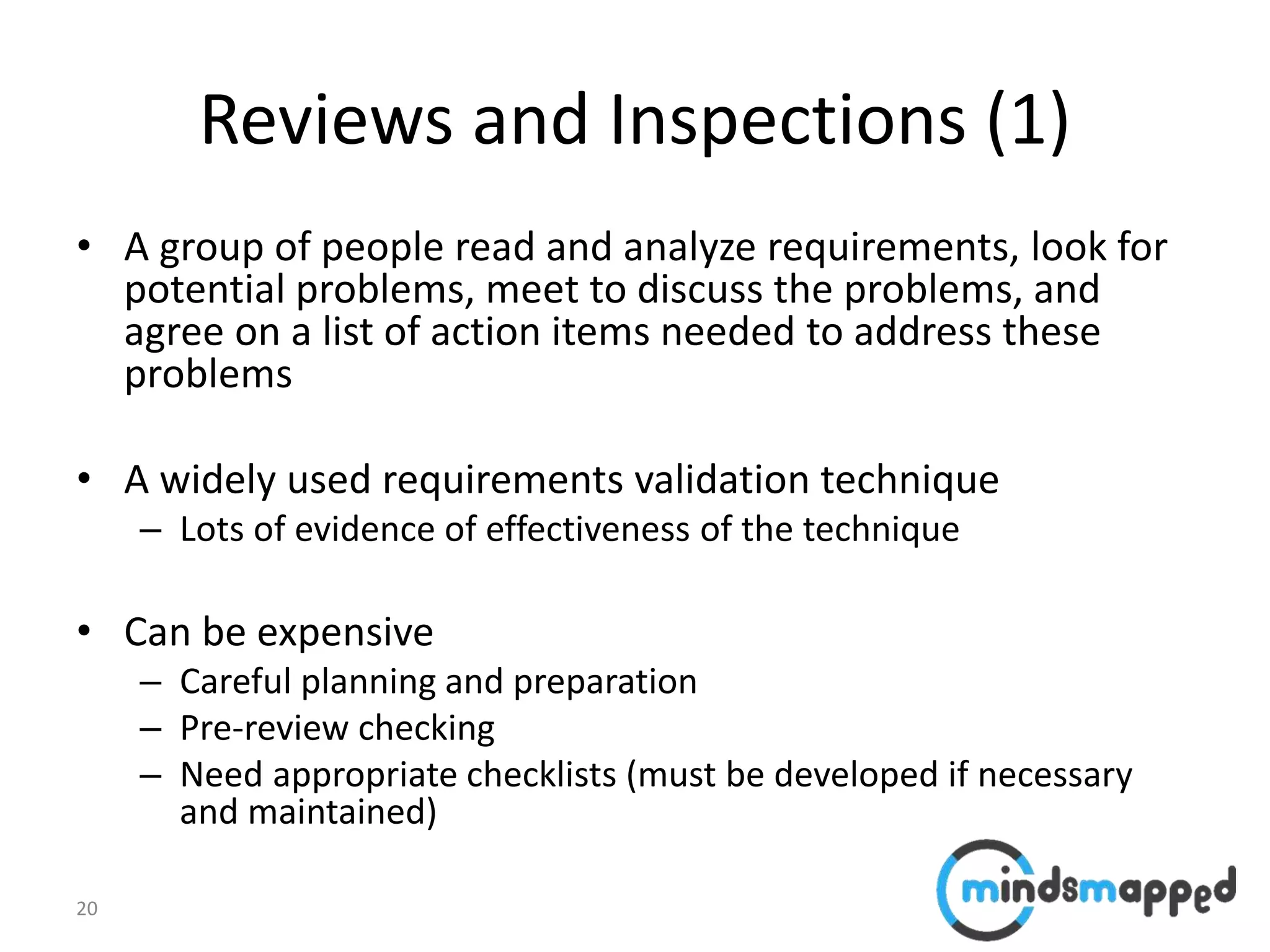 20
Reviews and Inspections (1)
• A group of people read and analyze requirements, look for
potential problems, meet to discuss the problems, and
agree on a list of action items needed to address these
problems
• A widely used requirements validation technique
– Lots of evidence of effectiveness of the technique
• Can be expensive
– Careful planning and preparation
– Pre-review checking
– Need appropriate checklists (must be developed if necessary
and maintained)
 