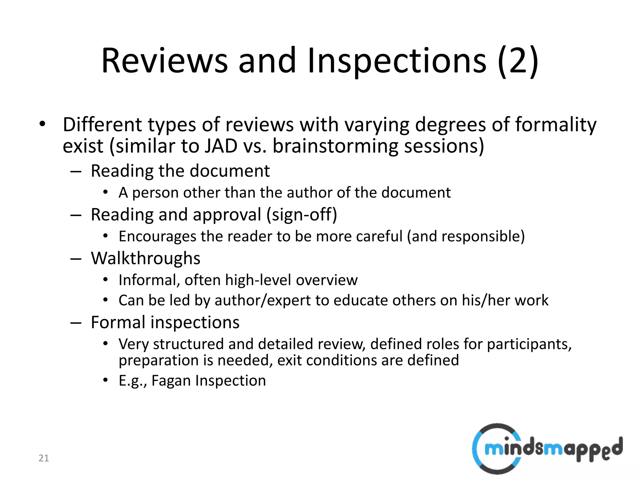 21
Reviews and Inspections (2)
• Different types of reviews with varying degrees of formality
exist (similar to JAD vs. brainstorming sessions)
– Reading the document
• A person other than the author of the document
– Reading and approval (sign-off)
• Encourages the reader to be more careful (and responsible)
– Walkthroughs
• Informal, often high-level overview
• Can be led by author/expert to educate others on his/her work
– Formal inspections
• Very structured and detailed review, defined roles for participants,
preparation is needed, exit conditions are defined
• E.g., Fagan Inspection
 