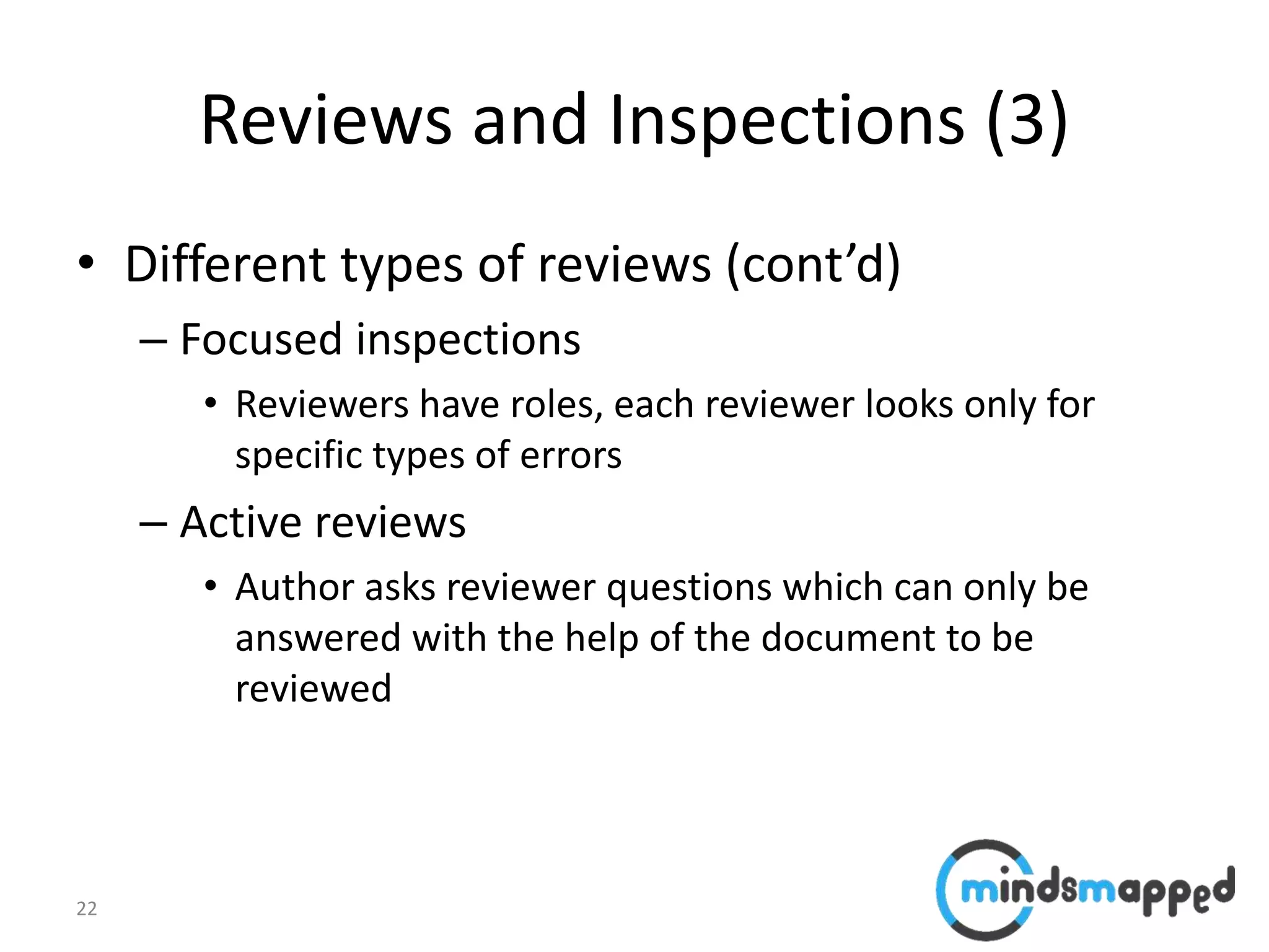 22
Reviews and Inspections (3)
• Different types of reviews (cont’d)
– Focused inspections
• Reviewers have roles, each reviewer looks only for
specific types of errors
– Active reviews
• Author asks reviewer questions which can only be
answered with the help of the document to be
reviewed
 