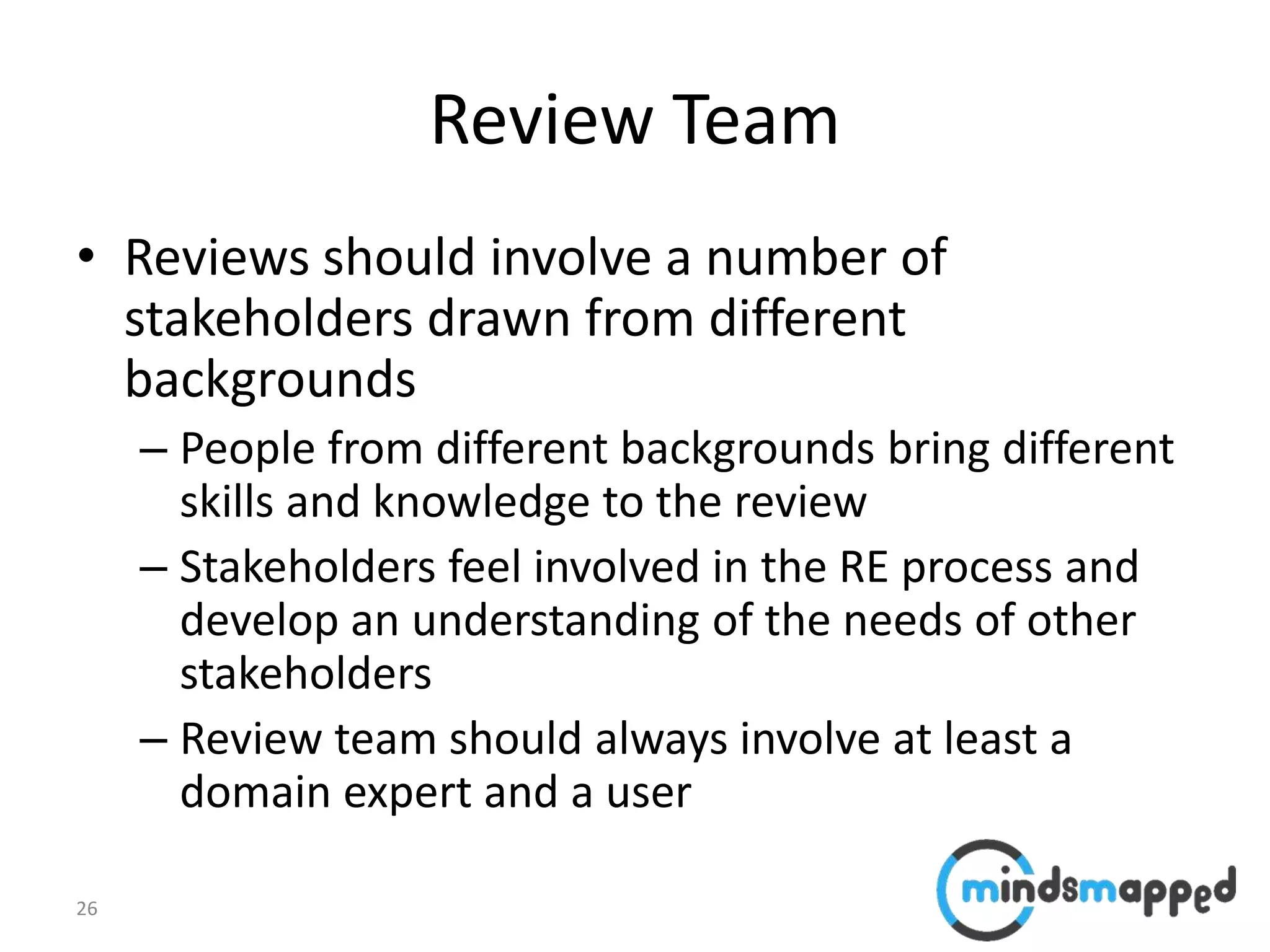 26
Review Team
• Reviews should involve a number of
stakeholders drawn from different
backgrounds
– People from different backgrounds bring different
skills and knowledge to the review
– Stakeholders feel involved in the RE process and
develop an understanding of the needs of other
stakeholders
– Review team should always involve at least a
domain expert and a user
 