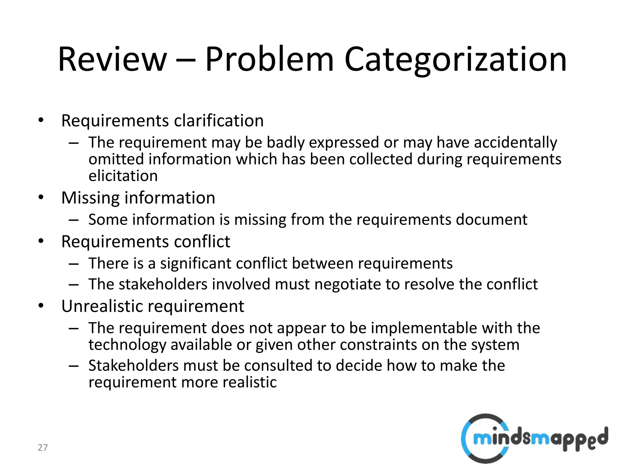 27
Review – Problem Categorization
• Requirements clarification
– The requirement may be badly expressed or may have accidentally
omitted information which has been collected during requirements
elicitation
• Missing information
– Some information is missing from the requirements document
• Requirements conflict
– There is a significant conflict between requirements
– The stakeholders involved must negotiate to resolve the conflict
• Unrealistic requirement
– The requirement does not appear to be implementable with the
technology available or given other constraints on the system
– Stakeholders must be consulted to decide how to make the
requirement more realistic
 