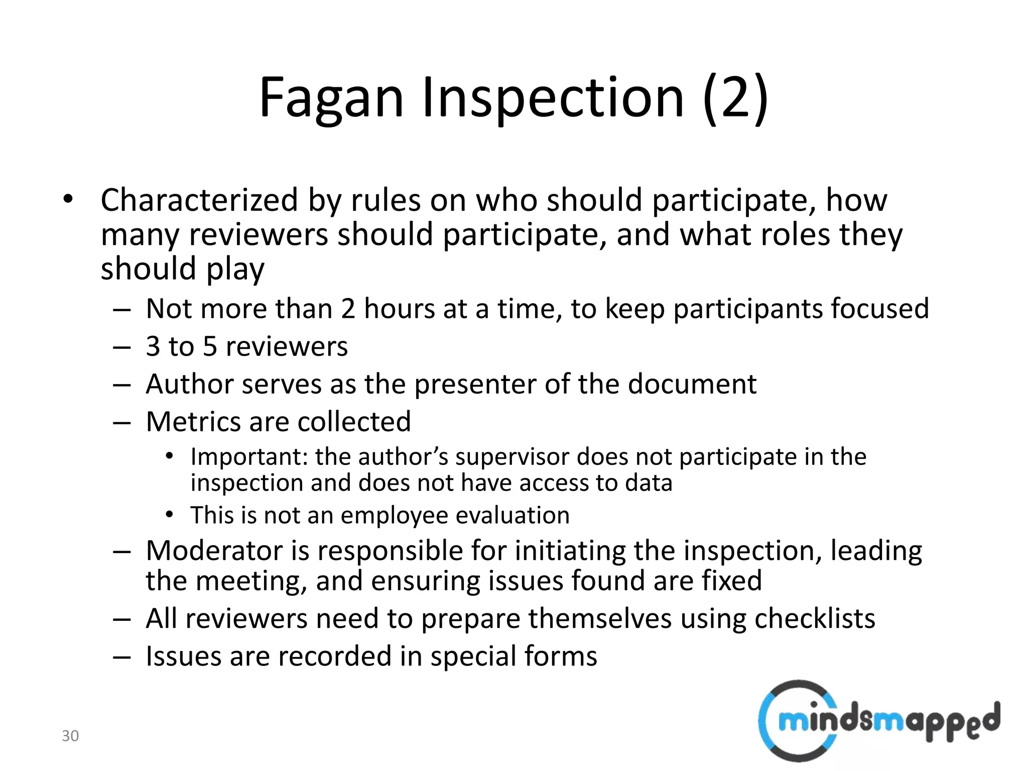 30
Fagan Inspection (2)
• Characterized by rules on who should participate, how
many reviewers should participate, and what roles they
should play
– Not more than 2 hours at a time, to keep participants focused
– 3 to 5 reviewers
– Author serves as the presenter of the document
– Metrics are collected
• Important: the author’s supervisor does not participate in the
inspection and does not have access to data
• This is not an employee evaluation
– Moderator is responsible for initiating the inspection, leading
the meeting, and ensuring issues found are fixed
– All reviewers need to prepare themselves using checklists
– Issues are recorded in special forms
 