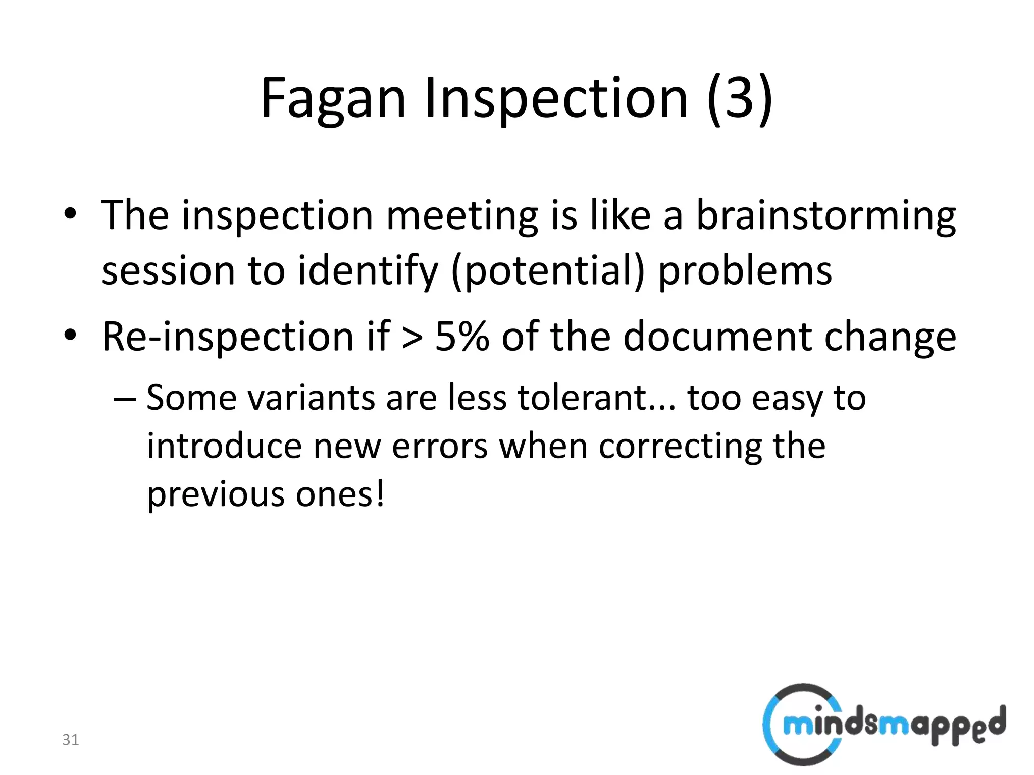 31
Fagan Inspection (3)
• The inspection meeting is like a brainstorming
session to identify (potential) problems
• Re-inspection if > 5% of the document change
– Some variants are less tolerant... too easy to
introduce new errors when correcting the
previous ones!
 