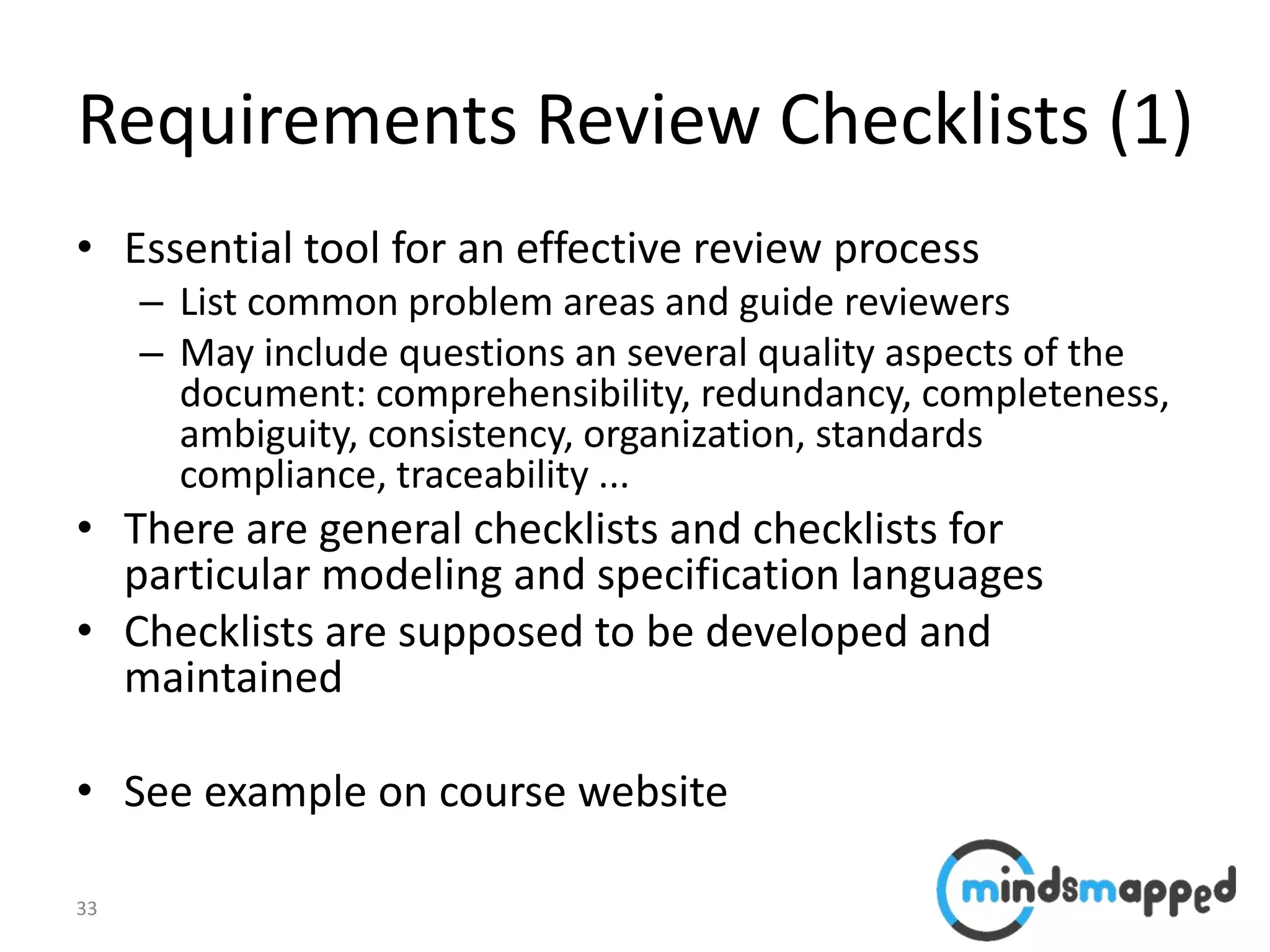 33
Requirements Review Checklists (1)
• Essential tool for an effective review process
– List common problem areas and guide reviewers
– May include questions an several quality aspects of the
document: comprehensibility, redundancy, completeness,
ambiguity, consistency, organization, standards
compliance, traceability ...
• There are general checklists and checklists for
particular modeling and specification languages
• Checklists are supposed to be developed and
maintained
• See example on course website
 