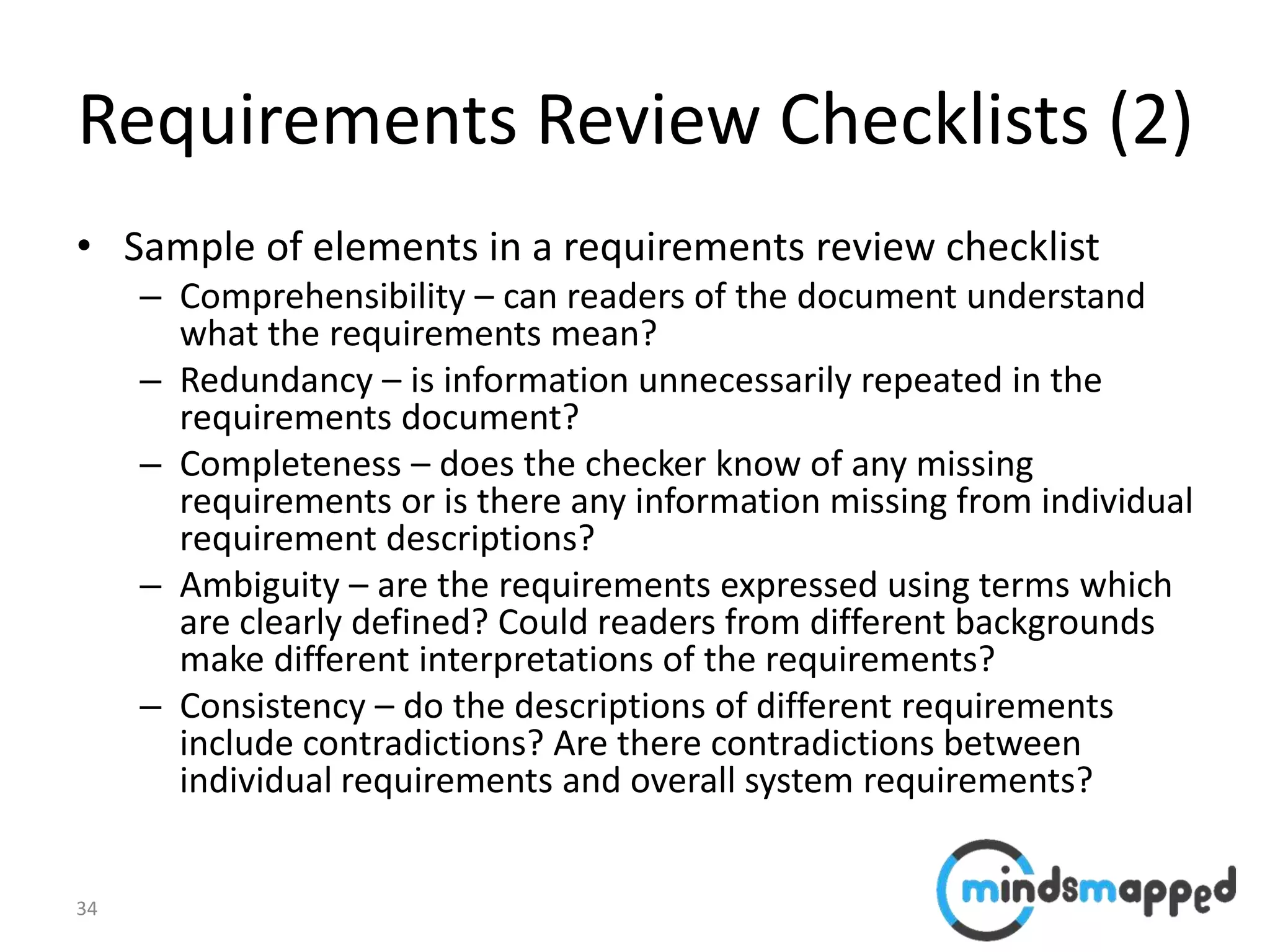 34
Requirements Review Checklists (2)
• Sample of elements in a requirements review checklist
– Comprehensibility – can readers of the document understand
what the requirements mean?
– Redundancy – is information unnecessarily repeated in the
requirements document?
– Completeness – does the checker know of any missing
requirements or is there any information missing from individual
requirement descriptions?
– Ambiguity – are the requirements expressed using terms which
are clearly defined? Could readers from different backgrounds
make different interpretations of the requirements?
– Consistency – do the descriptions of different requirements
include contradictions? Are there contradictions between
individual requirements and overall system requirements?
 