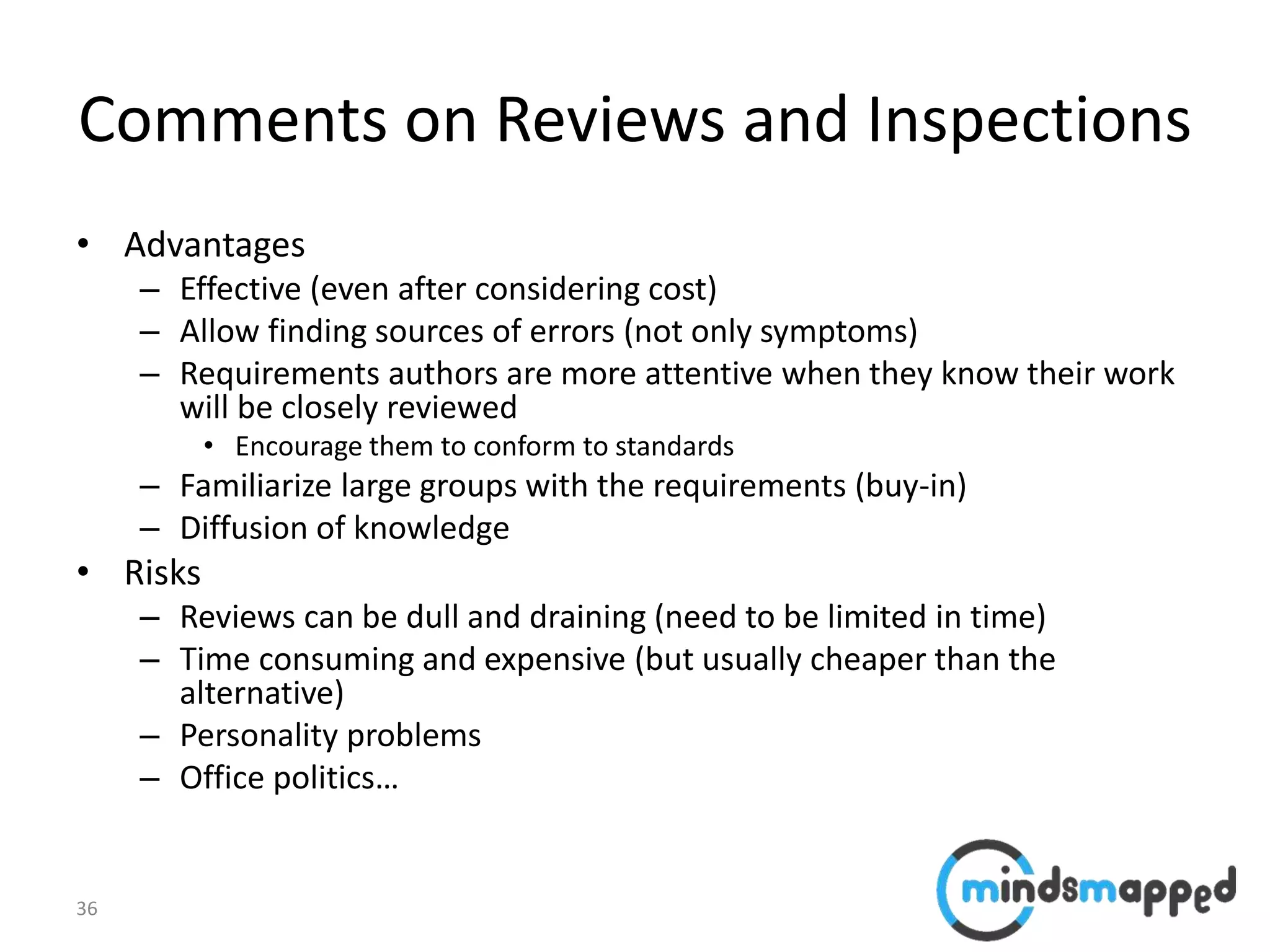 36
Comments on Reviews and Inspections
• Advantages
– Effective (even after considering cost)
– Allow finding sources of errors (not only symptoms)
– Requirements authors are more attentive when they know their work
will be closely reviewed
• Encourage them to conform to standards
– Familiarize large groups with the requirements (buy-in)
– Diffusion of knowledge
• Risks
– Reviews can be dull and draining (need to be limited in time)
– Time consuming and expensive (but usually cheaper than the
alternative)
– Personality problems
– Office politics…
 
