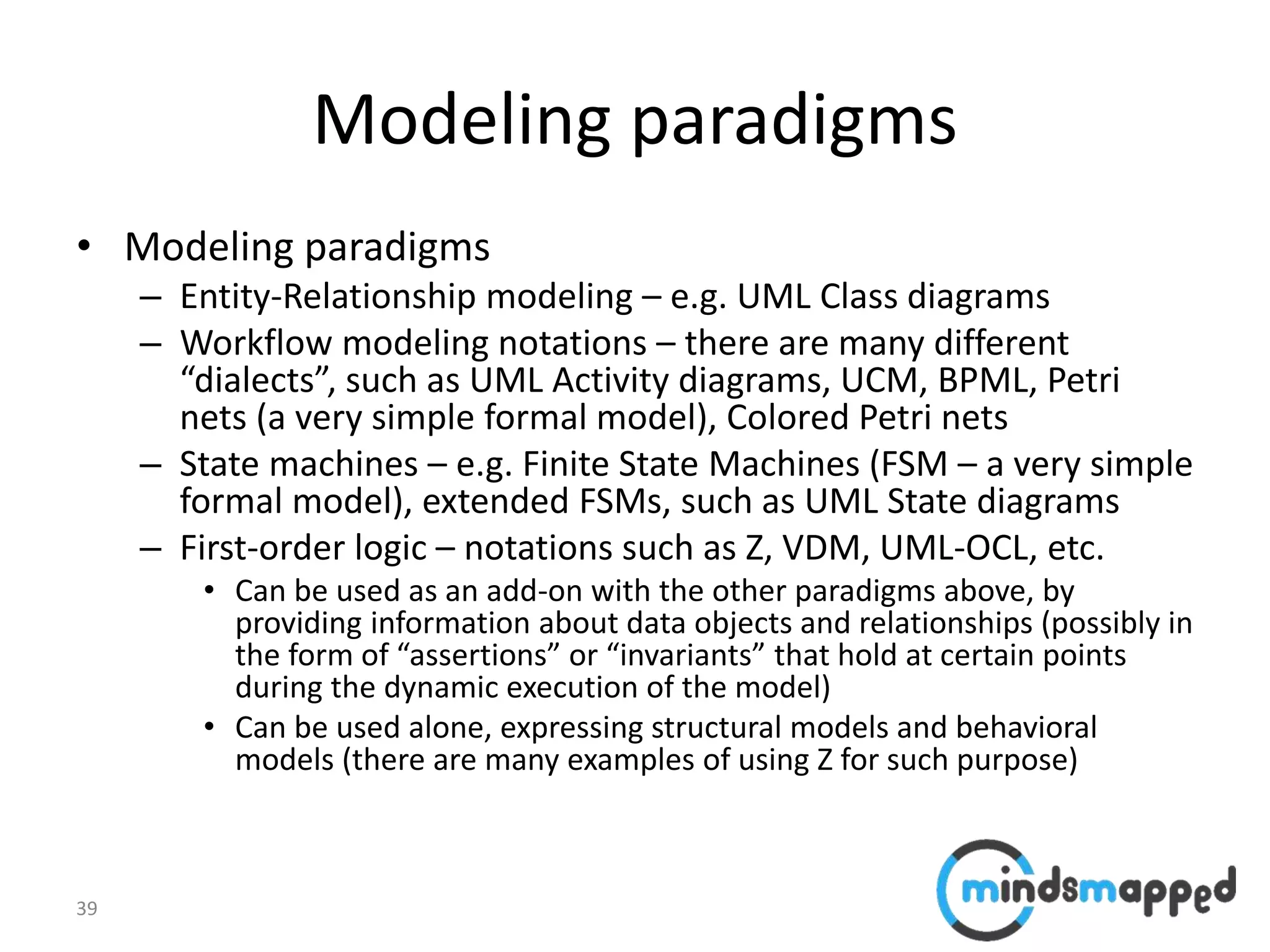 39
Modeling paradigms
• Modeling paradigms
– Entity-Relationship modeling – e.g. UML Class diagrams
– Workflow modeling notations – there are many different
“dialects”, such as UML Activity diagrams, UCM, BPML, Petri
nets (a very simple formal model), Colored Petri nets
– State machines – e.g. Finite State Machines (FSM – a very simple
formal model), extended FSMs, such as UML State diagrams
– First-order logic – notations such as Z, VDM, UML-OCL, etc.
• Can be used as an add-on with the other paradigms above, by
providing information about data objects and relationships (possibly in
the form of “assertions” or “invariants” that hold at certain points
during the dynamic execution of the model)
• Can be used alone, expressing structural models and behavioral
models (there are many examples of using Z for such purpose)
 