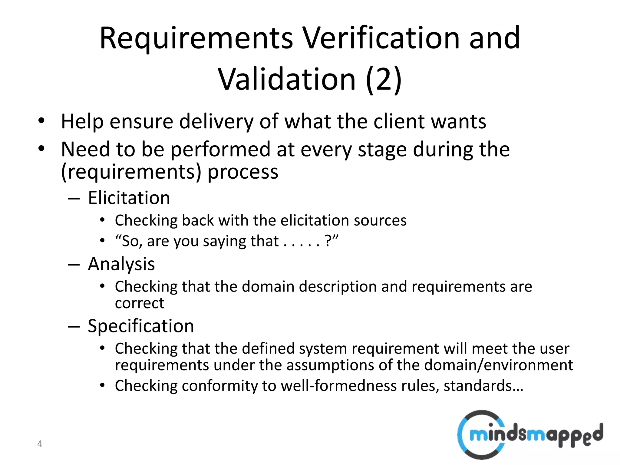 4
Requirements Verification and
Validation (2)
• Help ensure delivery of what the client wants
• Need to be performed at every stage during the
(requirements) process
– Elicitation
• Checking back with the elicitation sources
• “So, are you saying that . . . . . ?”
– Analysis
• Checking that the domain description and requirements are
correct
– Specification
• Checking that the defined system requirement will meet the user
requirements under the assumptions of the domain/environment
• Checking conformity to well-formedness rules, standards…
 