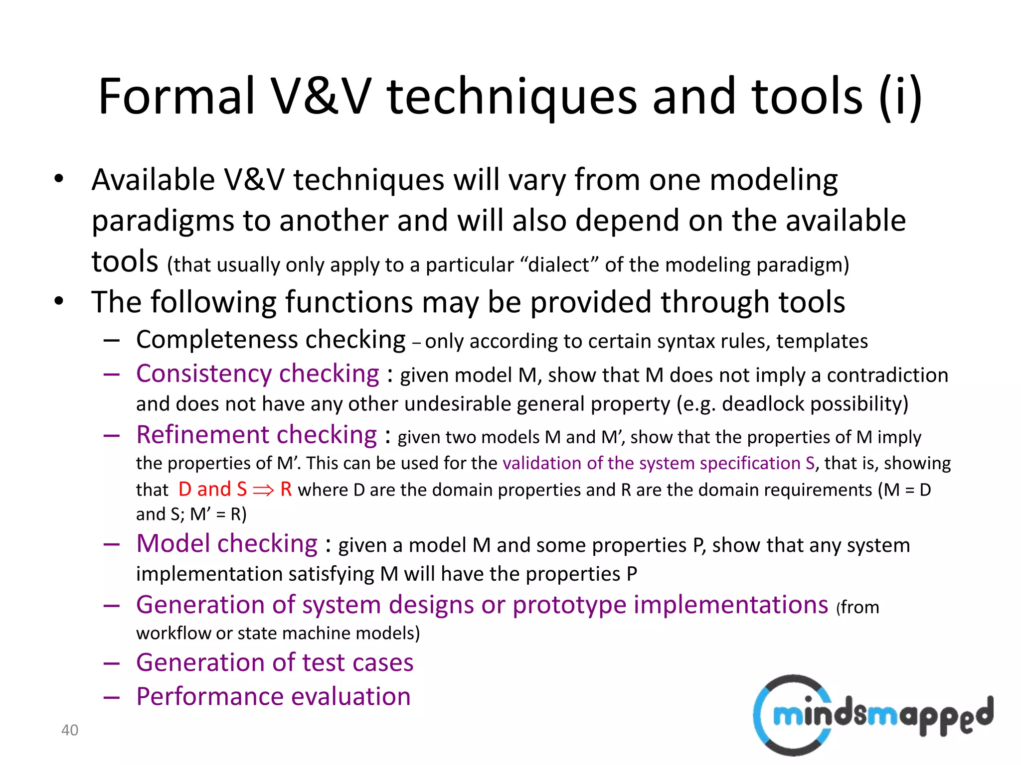 40
Formal V&V techniques and tools (i)
• Available V&V techniques will vary from one modeling
paradigms to another and will also depend on the available
tools (that usually only apply to a particular “dialect” of the modeling paradigm)
• The following functions may be provided through tools
– Completeness checking – only according to certain syntax rules, templates
– Consistency checking : given model M, show that M does not imply a contradiction
and does not have any other undesirable general property (e.g. deadlock possibility)
– Refinement checking : given two models M and M’, show that the properties of M imply
the properties of M’. This can be used for the validation of the system specification S, that is, showing
that D and S  R where D are the domain properties and R are the domain requirements (M = D
and S; M’ = R)
– Model checking : given a model M and some properties P, show that any system
implementation satisfying M will have the properties P
– Generation of system designs or prototype implementations (from
workflow or state machine models)
– Generation of test cases
– Performance evaluation
 