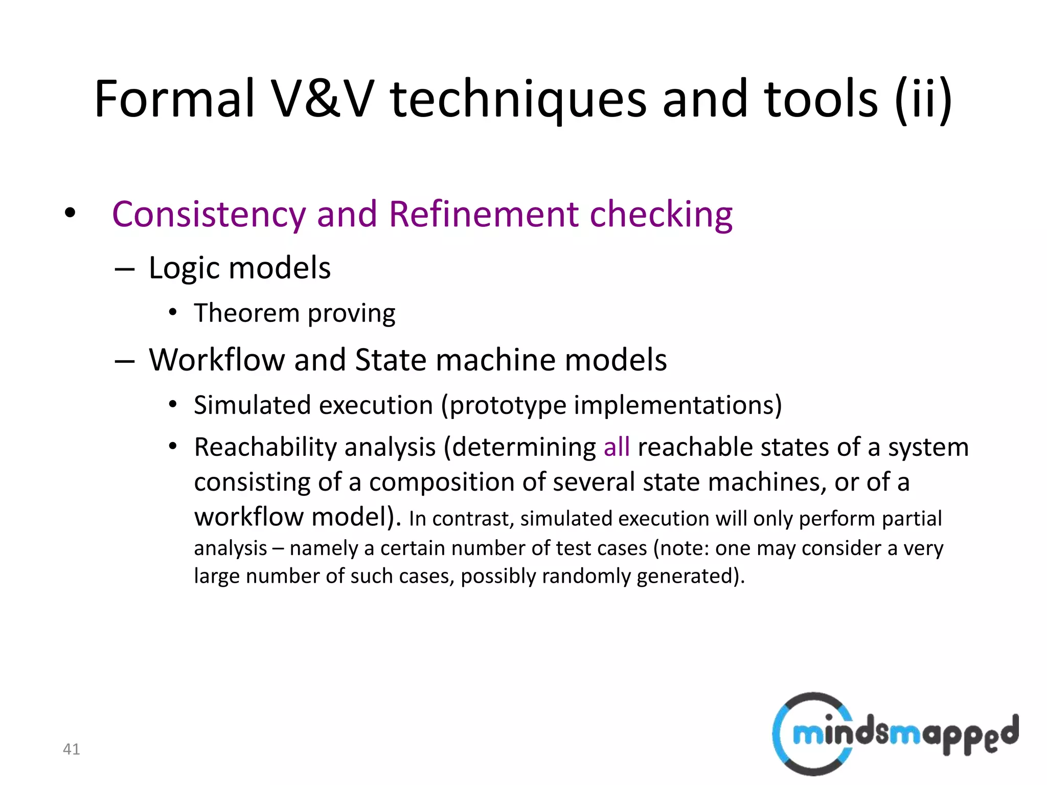 41
Formal V&V techniques and tools (ii)
• Consistency and Refinement checking
– Logic models
• Theorem proving
– Workflow and State machine models
• Simulated execution (prototype implementations)
• Reachability analysis (determining all reachable states of a system
consisting of a composition of several state machines, or of a
workflow model). In contrast, simulated execution will only perform partial
analysis – namely a certain number of test cases (note: one may consider a very
large number of such cases, possibly randomly generated).
 