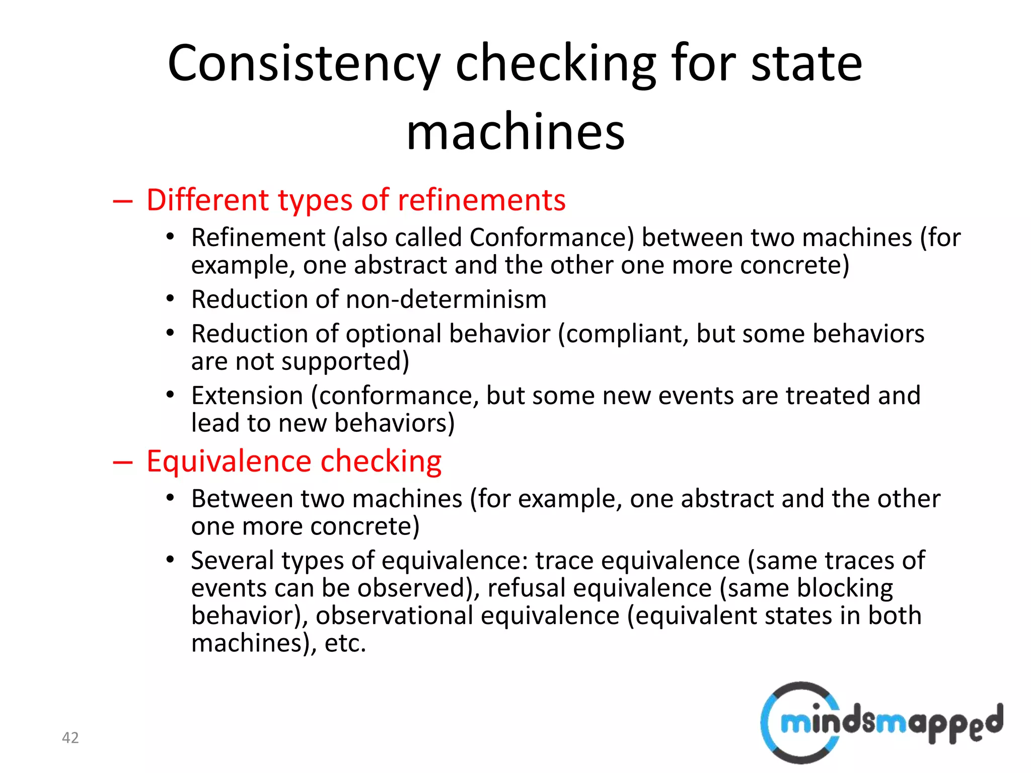 42
Consistency checking for state
machines
– Different types of refinements
• Refinement (also called Conformance) between two machines (for
example, one abstract and the other one more concrete)
• Reduction of non-determinism
• Reduction of optional behavior (compliant, but some behaviors
are not supported)
• Extension (conformance, but some new events are treated and
lead to new behaviors)
– Equivalence checking
• Between two machines (for example, one abstract and the other
one more concrete)
• Several types of equivalence: trace equivalence (same traces of
events can be observed), refusal equivalence (same blocking
behavior), observational equivalence (equivalent states in both
machines), etc.
 