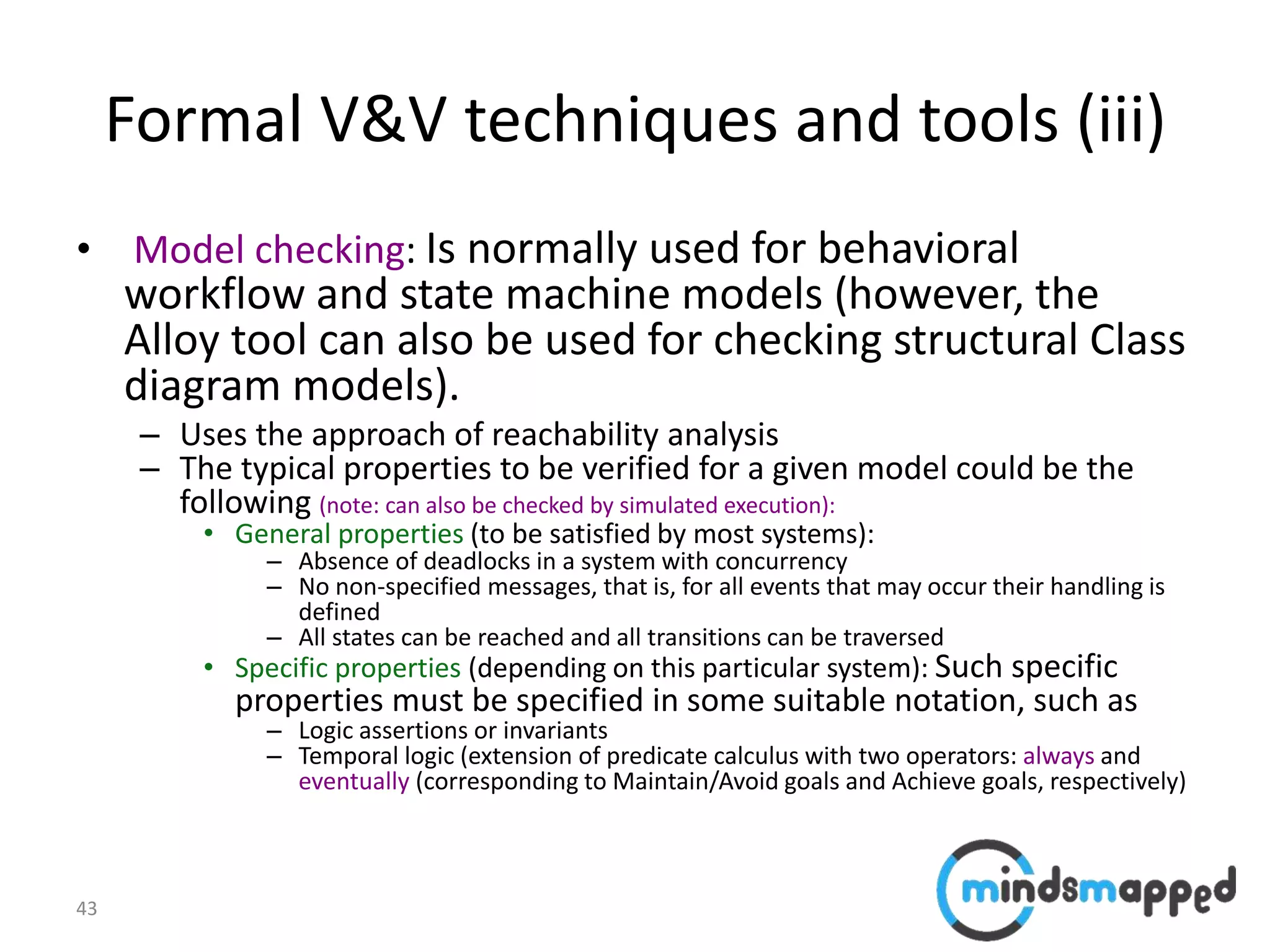 43
Formal V&V techniques and tools (iii)
• Model checking: Is normally used for behavioral
workflow and state machine models (however, the
Alloy tool can also be used for checking structural Class
diagram models).
– Uses the approach of reachability analysis
– The typical properties to be verified for a given model could be the
following (note: can also be checked by simulated execution):
• General properties (to be satisfied by most systems):
– Absence of deadlocks in a system with concurrency
– No non-specified messages, that is, for all events that may occur their handling is
defined
– All states can be reached and all transitions can be traversed
• Specific properties (depending on this particular system): Such specific
properties must be specified in some suitable notation, such as
– Logic assertions or invariants
– Temporal logic (extension of predicate calculus with two operators: always and
eventually (corresponding to Maintain/Avoid goals and Achieve goals, respectively)
 