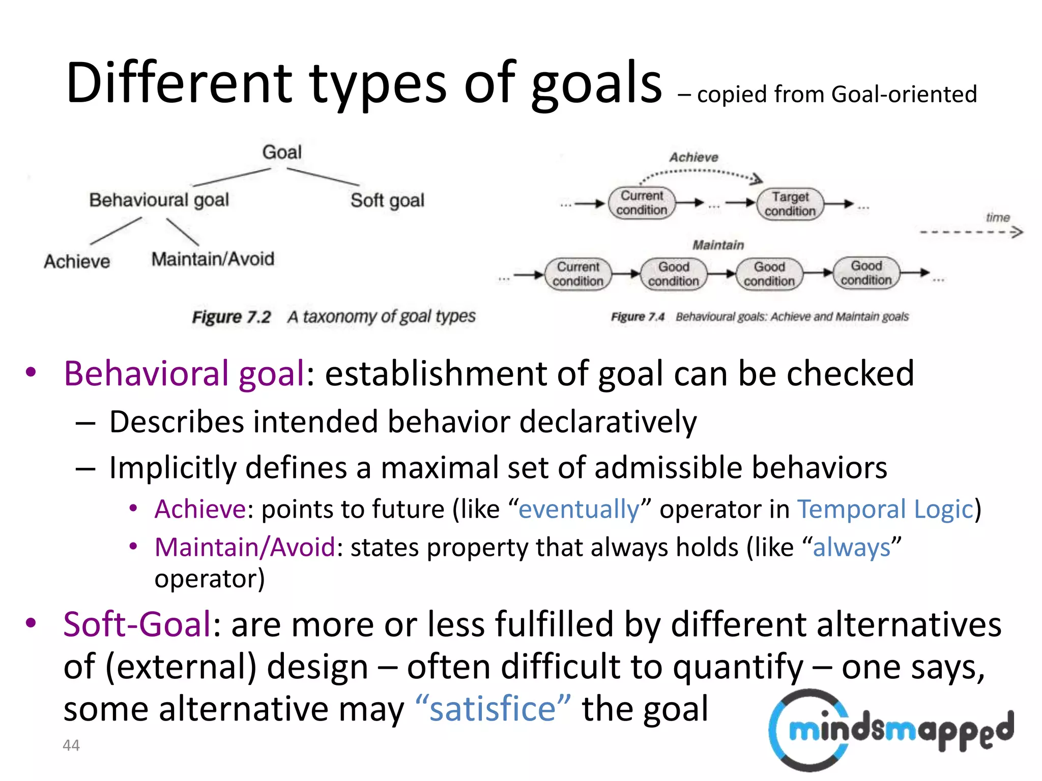 44
Different types of goals – copied from Goal-oriented
modeling
• Behavioral goal: establishment of goal can be checked
– Describes intended behavior declaratively
– Implicitly defines a maximal set of admissible behaviors
• Achieve: points to future (like “eventually” operator in Temporal Logic)
• Maintain/Avoid: states property that always holds (like “always”
operator)
• Soft-Goal: are more or less fulfilled by different alternatives
of (external) design – often difficult to quantify – one says,
some alternative may “satisfice” the goal
 