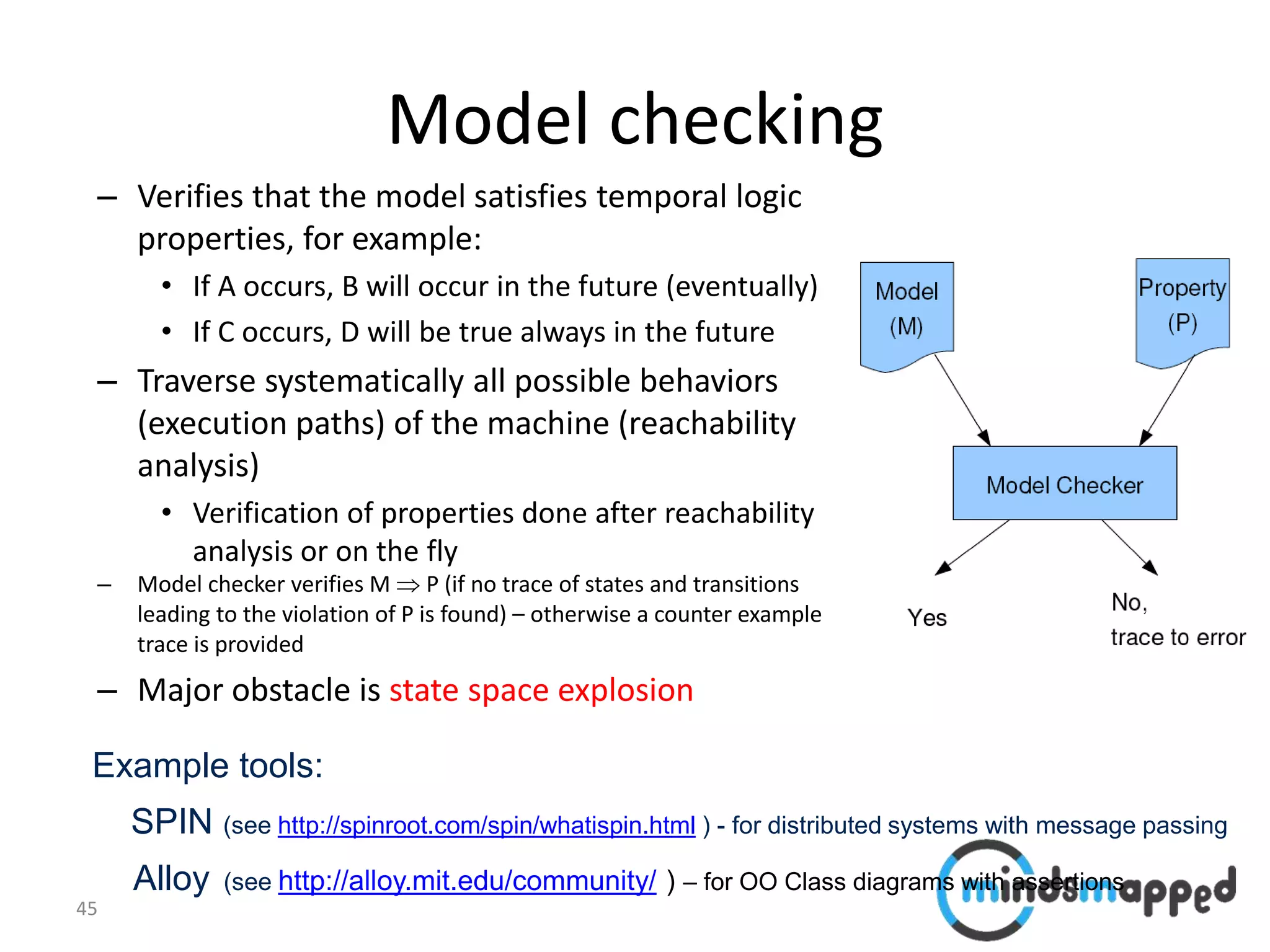 45
Model checking
– Verifies that the model satisfies temporal logic
properties, for example:
• If A occurs, B will occur in the future (eventually)
• If C occurs, D will be true always in the future
– Traverse systematically all possible behaviors
(execution paths) of the machine (reachability
analysis)
• Verification of properties done after reachability
analysis or on the fly
– Model checker verifies M  P (if no trace of states and transitions
leading to the violation of P is found) – otherwise a counter example
trace is provided
– Major obstacle is state space explosion
Example tools:
SPIN (see http://spinroot.com/spin/whatispin.html ) - for distributed systems with message passing
Alloy (see http://alloy.mit.edu/community/ ) – for OO Class diagrams with assertions
 