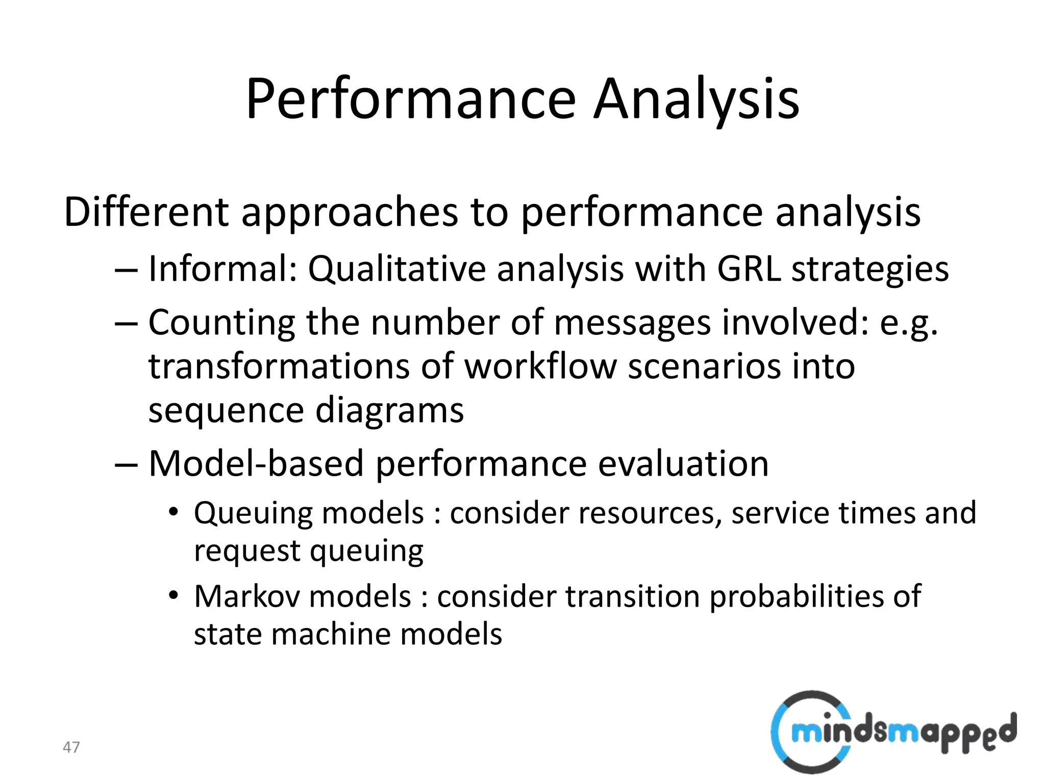 47
Performance Analysis
Different approaches to performance analysis
– Informal: Qualitative analysis with GRL strategies
– Counting the number of messages involved: e.g.
transformations of workflow scenarios into
sequence diagrams
– Model-based performance evaluation
• Queuing models : consider resources, service times and
request queuing
• Markov models : consider transition probabilities of
state machine models
 