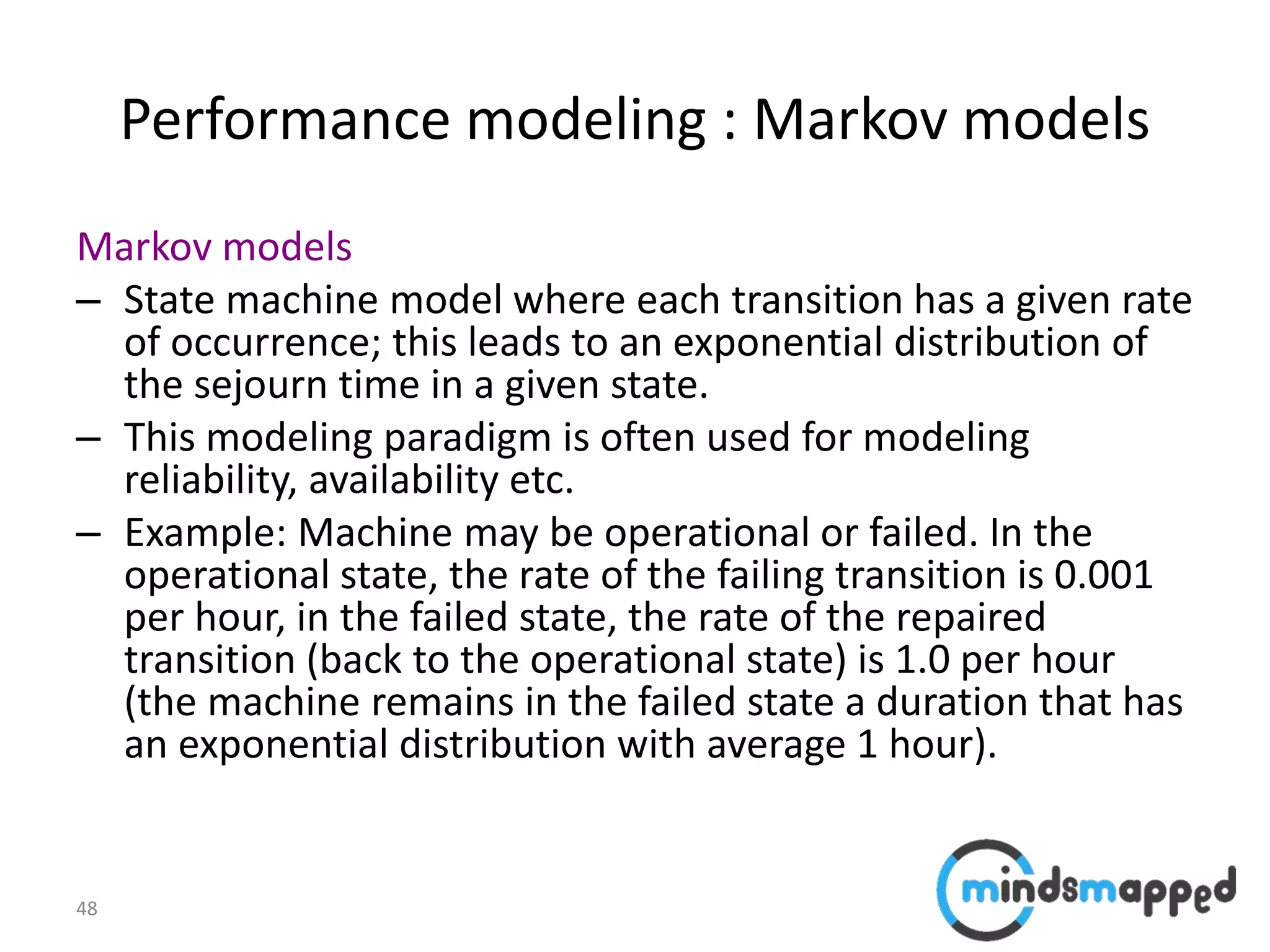 48
Performance modeling : Markov models
Markov models
– State machine model where each transition has a given rate
of occurrence; this leads to an exponential distribution of
the sejourn time in a given state.
– This modeling paradigm is often used for modeling
reliability, availability etc.
– Example: Machine may be operational or failed. In the
operational state, the rate of the failing transition is 0.001
per hour, in the failed state, the rate of the repaired
transition (back to the operational state) is 1.0 per hour
(the machine remains in the failed state a duration that has
an exponential distribution with average 1 hour).
 