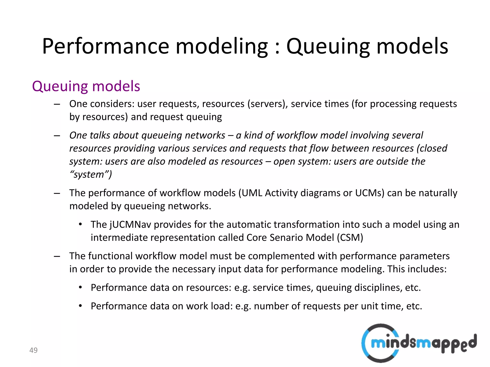 49
Performance modeling : Queuing models
Queuing models
– One considers: user requests, resources (servers), service times (for processing requests
by resources) and request queuing
– One talks about queueing networks – a kind of workflow model involving several
resources providing various services and requests that flow between resources (closed
system: users are also modeled as resources – open system: users are outside the
“system”)
– The performance of workflow models (UML Activity diagrams or UCMs) can be naturally
modeled by queueing networks.
• The jUCMNav provides for the automatic transformation into such a model using an
intermediate representation called Core Senario Model (CSM)
– The functional workflow model must be complemented with performance parameters
in order to provide the necessary input data for performance modeling. This includes:
• Performance data on resources: e.g. service times, queuing disciplines, etc.
• Performance data on work load: e.g. number of requests per unit time, etc.
 