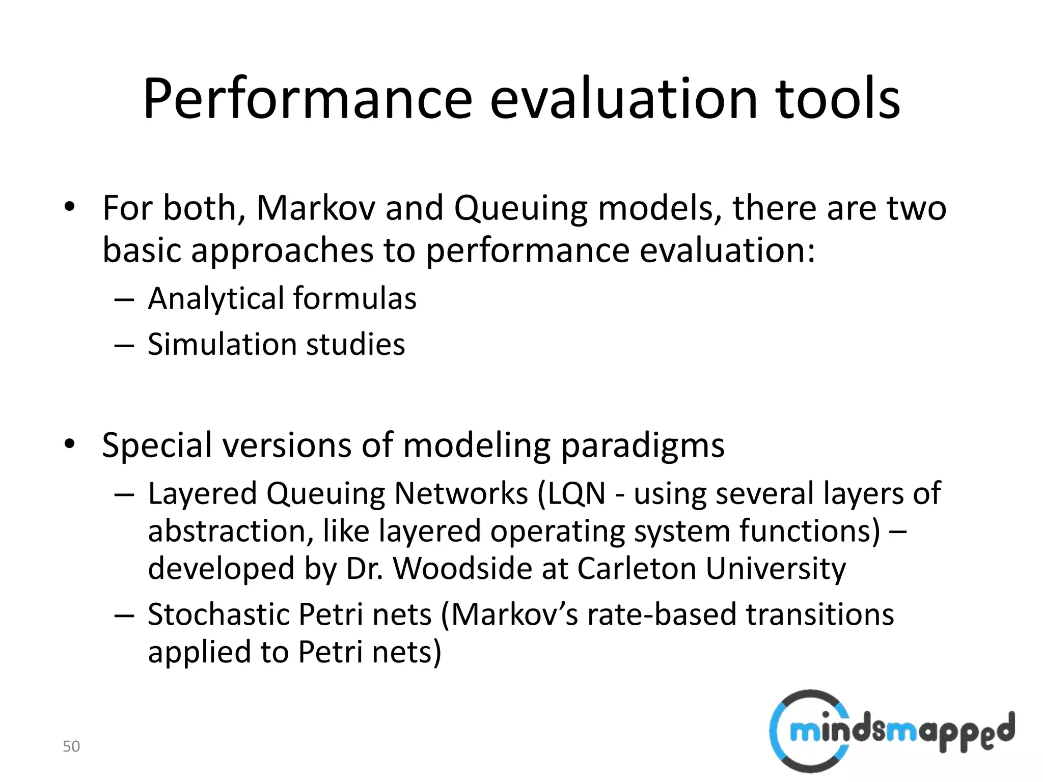 50
Performance evaluation tools
• For both, Markov and Queuing models, there are two
basic approaches to performance evaluation:
– Analytical formulas
– Simulation studies
• Special versions of modeling paradigms
– Layered Queuing Networks (LQN - using several layers of
abstraction, like layered operating system functions) –
developed by Dr. Woodside at Carleton University
– Stochastic Petri nets (Markov’s rate-based transitions
applied to Petri nets)
 