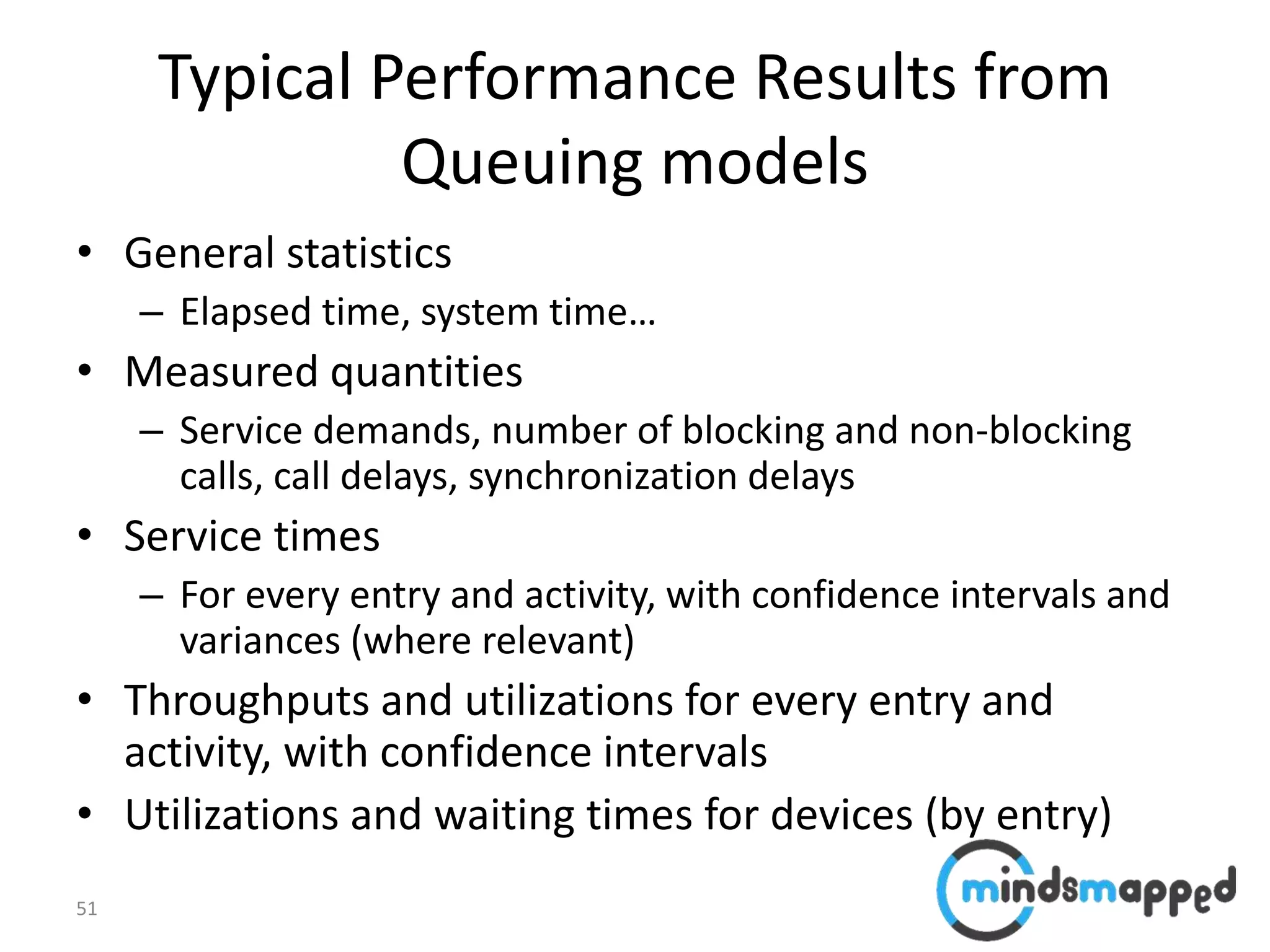 51
Typical Performance Results from
Queuing models
• General statistics
– Elapsed time, system time…
• Measured quantities
– Service demands, number of blocking and non-blocking
calls, call delays, synchronization delays
• Service times
– For every entry and activity, with confidence intervals and
variances (where relevant)
• Throughputs and utilizations for every entry and
activity, with confidence intervals
• Utilizations and waiting times for devices (by entry)
 