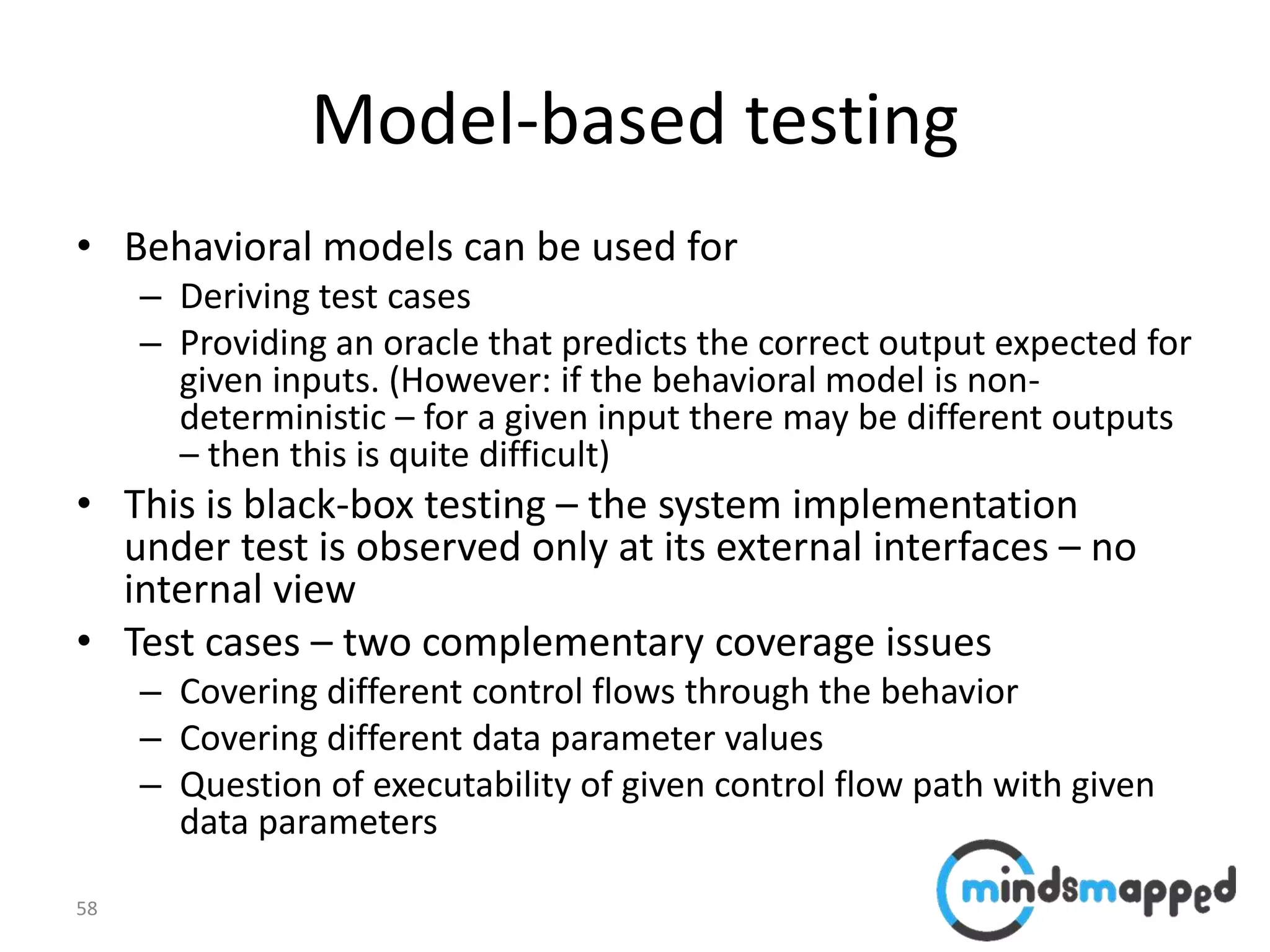 58
Model-based testing
• Behavioral models can be used for
– Deriving test cases
– Providing an oracle that predicts the correct output expected for
given inputs. (However: if the behavioral model is non-
deterministic – for a given input there may be different outputs
– then this is quite difficult)
• This is black-box testing – the system implementation
under test is observed only at its external interfaces – no
internal view
• Test cases – two complementary coverage issues
– Covering different control flows through the behavior
– Covering different data parameter values
– Question of executability of given control flow path with given
data parameters
 