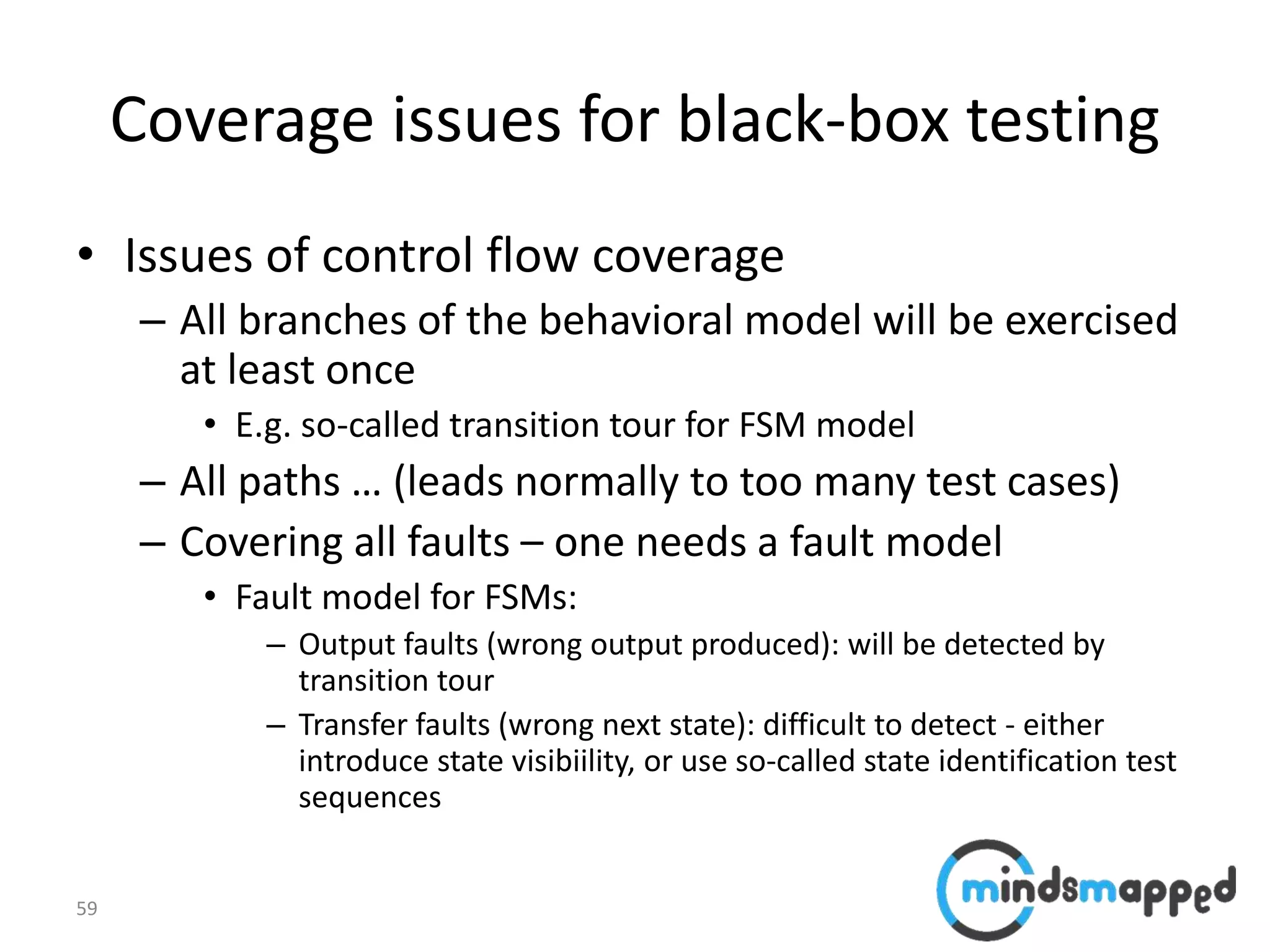 59
Coverage issues for black-box testing
• Issues of control flow coverage
– All branches of the behavioral model will be exercised
at least once
• E.g. so-called transition tour for FSM model
– All paths … (leads normally to too many test cases)
– Covering all faults – one needs a fault model
• Fault model for FSMs:
– Output faults (wrong output produced): will be detected by
transition tour
– Transfer faults (wrong next state): difficult to detect - either
introduce state visibiility, or use so-called state identification test
sequences
 
