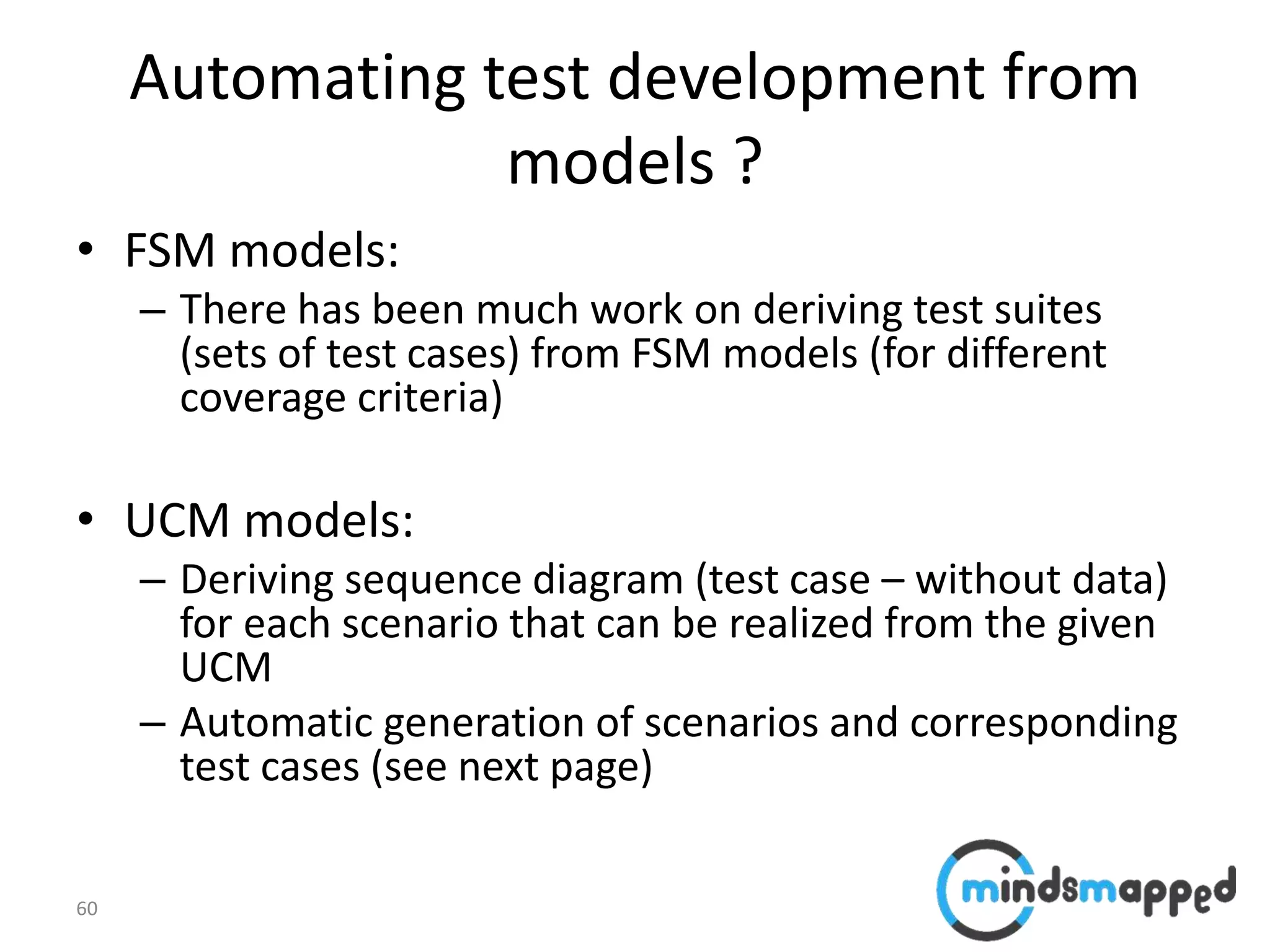 60
Automating test development from
models ?
• FSM models:
– There has been much work on deriving test suites
(sets of test cases) from FSM models (for different
coverage criteria)
• UCM models:
– Deriving sequence diagram (test case – without data)
for each scenario that can be realized from the given
UCM
– Automatic generation of scenarios and corresponding
test cases (see next page)
 