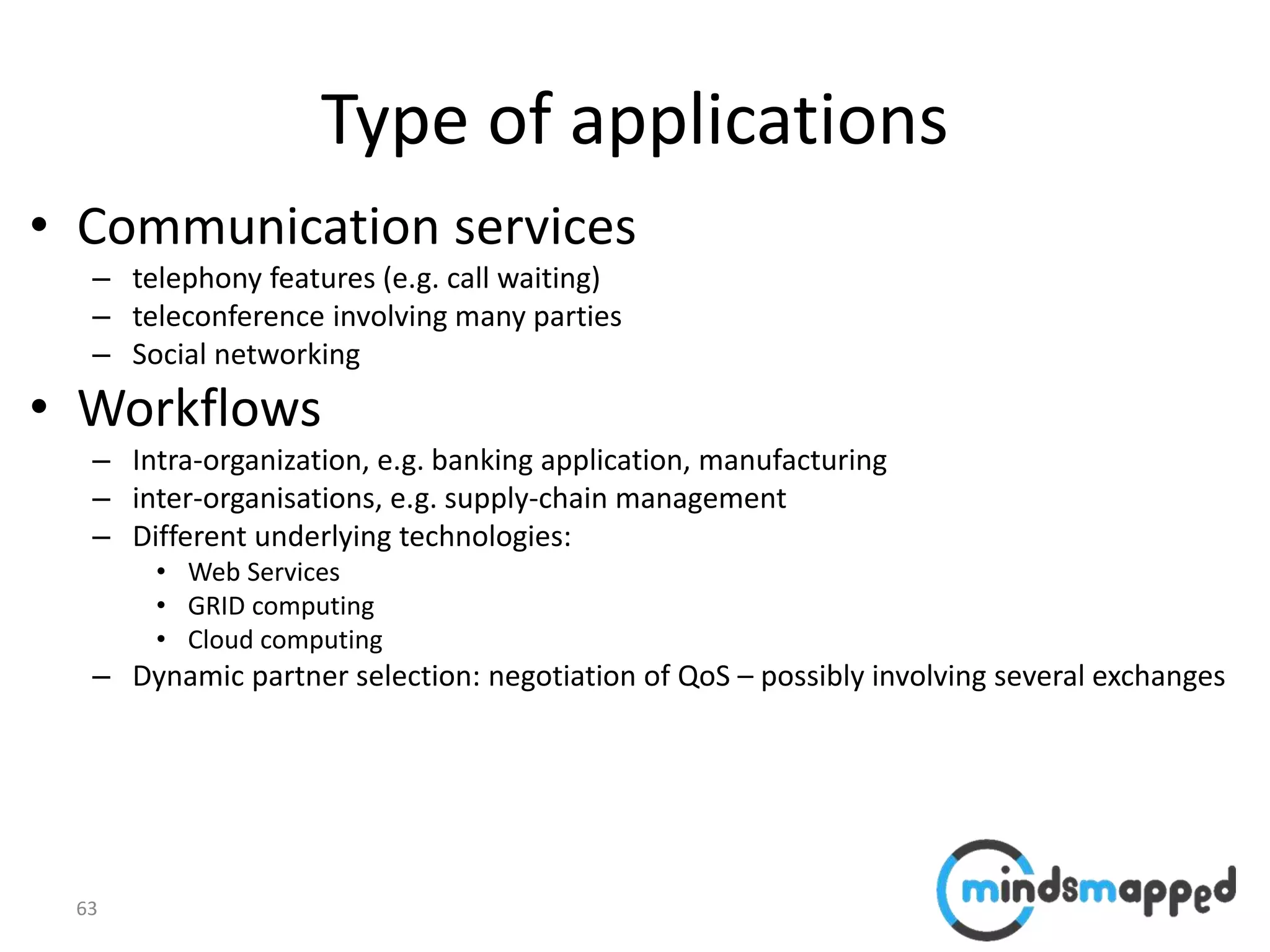 63
Type of applications
• Communication services
– telephony features (e.g. call waiting)
– teleconference involving many parties
– Social networking
• Workflows
– Intra-organization, e.g. banking application, manufacturing
– inter-organisations, e.g. supply-chain management
– Different underlying technologies:
• Web Services
• GRID computing
• Cloud computing
– Dynamic partner selection: negotiation of QoS – possibly involving several exchanges
 