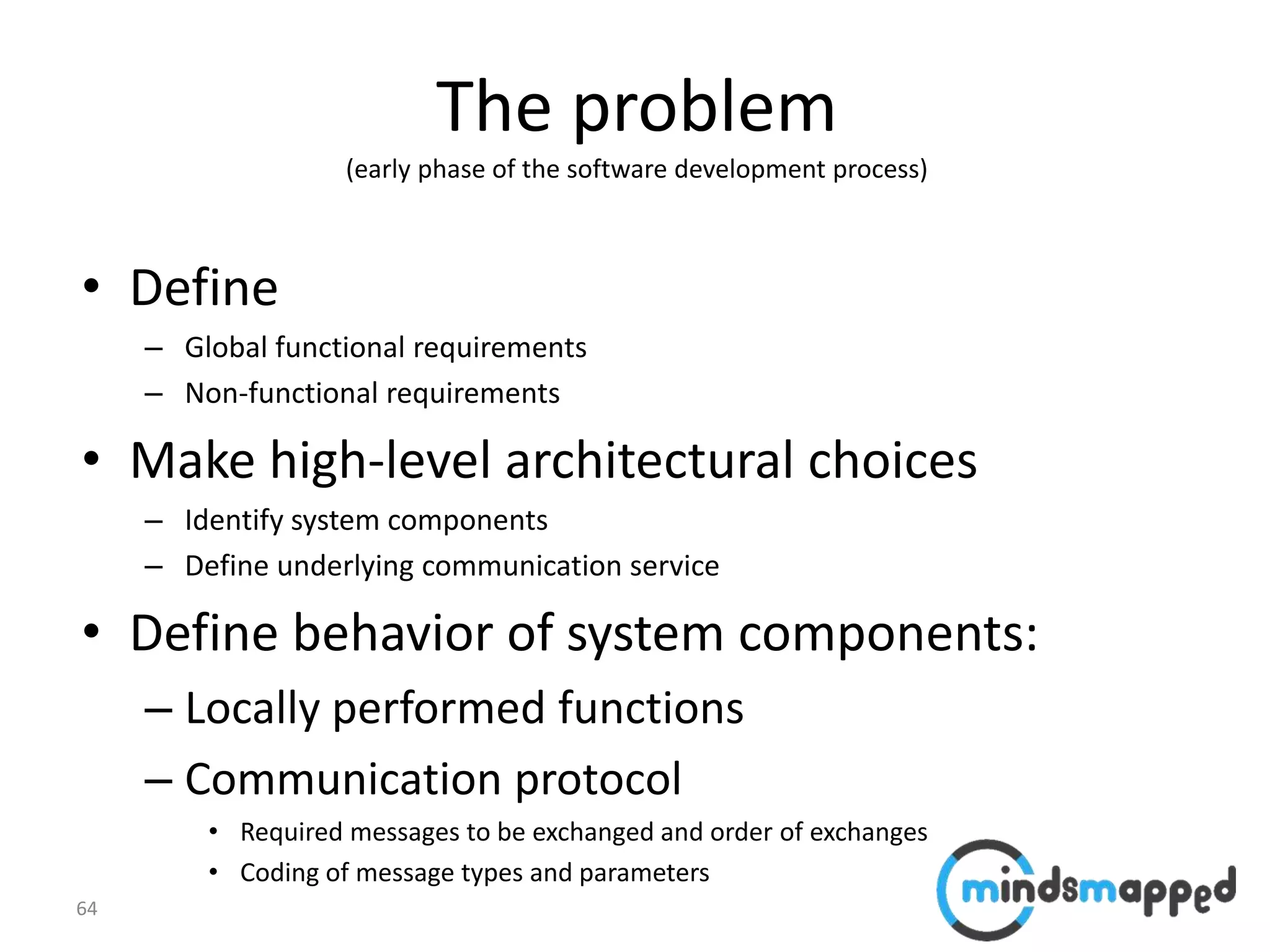 64
The problem
(early phase of the software development process)
• Define
– Global functional requirements
– Non-functional requirements
• Make high-level architectural choices
– Identify system components
– Define underlying communication service
• Define behavior of system components:
– Locally performed functions
– Communication protocol
• Required messages to be exchanged and order of exchanges
• Coding of message types and parameters
 