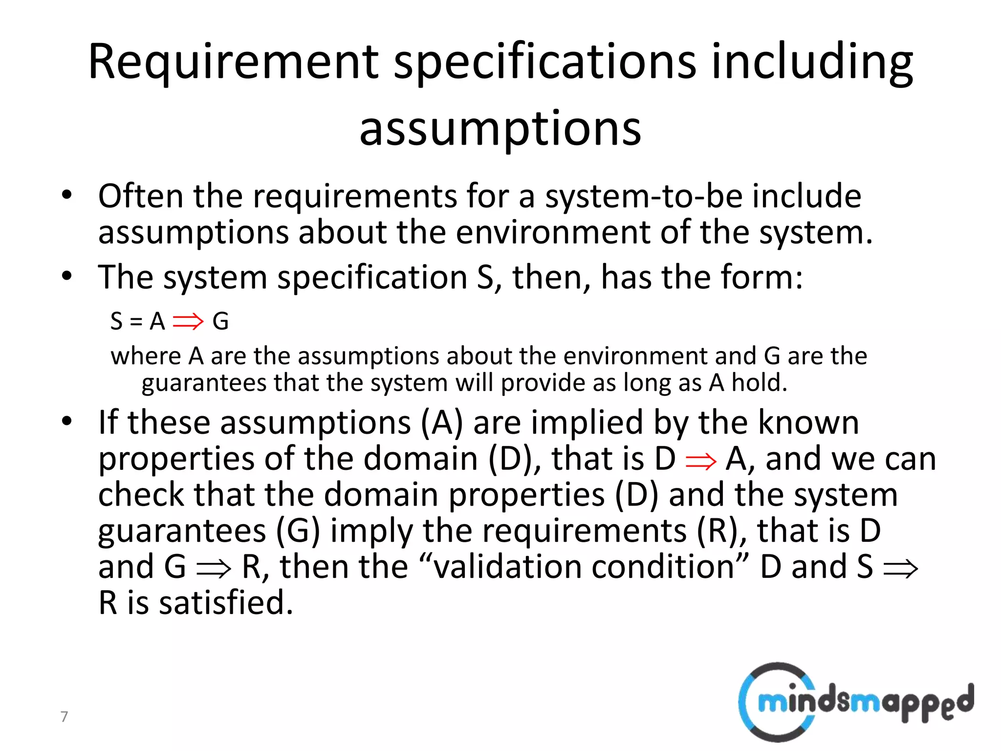 7
Requirement specifications including
assumptions
• Often the requirements for a system-to-be include
assumptions about the environment of the system.
• The system specification S, then, has the form:
S = A  G
where A are the assumptions about the environment and G are the
guarantees that the system will provide as long as A hold.
• If these assumptions (A) are implied by the known
properties of the domain (D), that is D  A, and we can
check that the domain properties (D) and the system
guarantees (G) imply the requirements (R), that is D
and G  R, then the “validation condition” D and S 
R is satisfied.
 