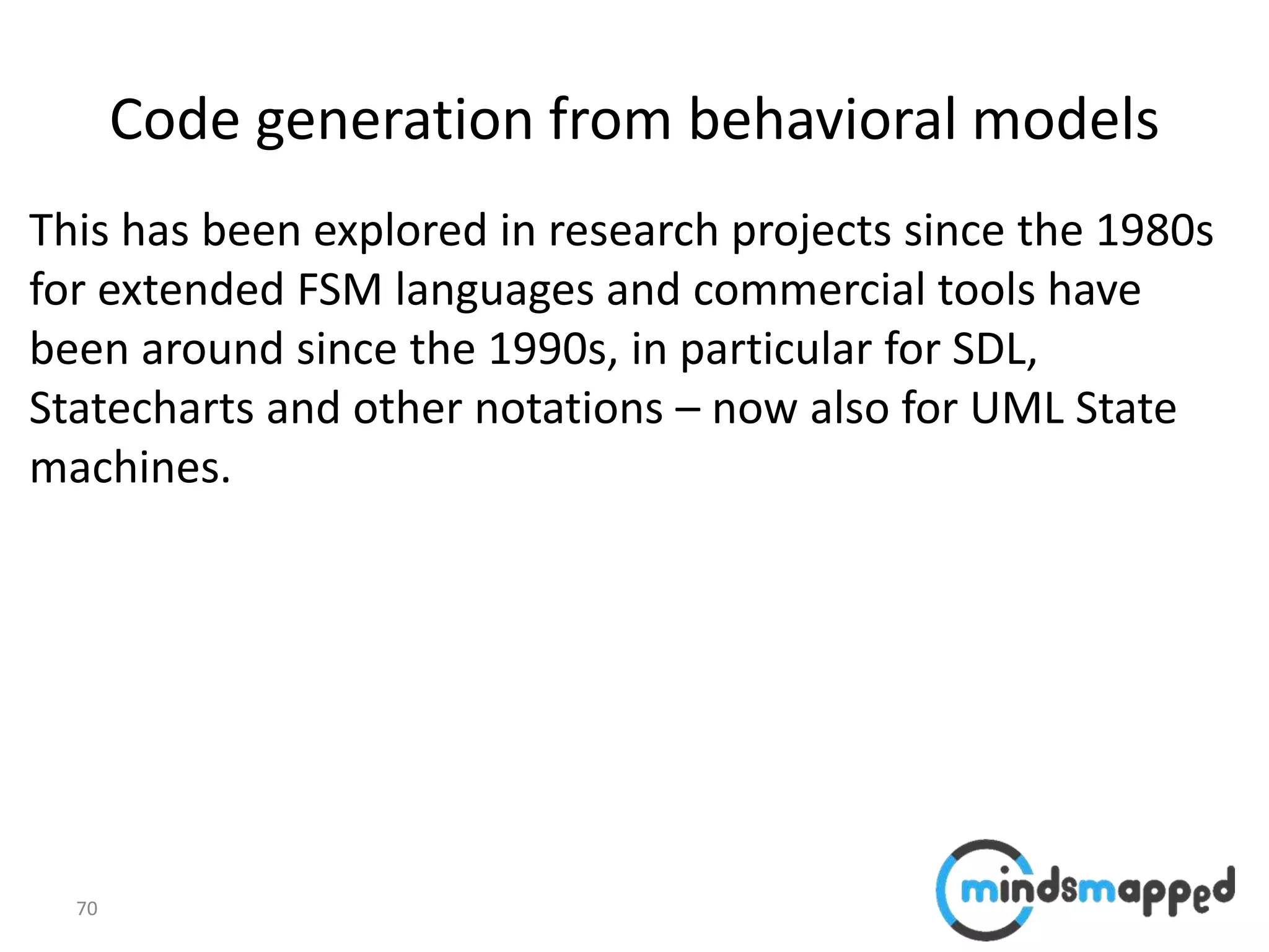 70
Code generation from behavioral models
This has been explored in research projects since the 1980s
for extended FSM languages and commercial tools have
been around since the 1990s, in particular for SDL,
Statecharts and other notations – now also for UML State
machines.
 