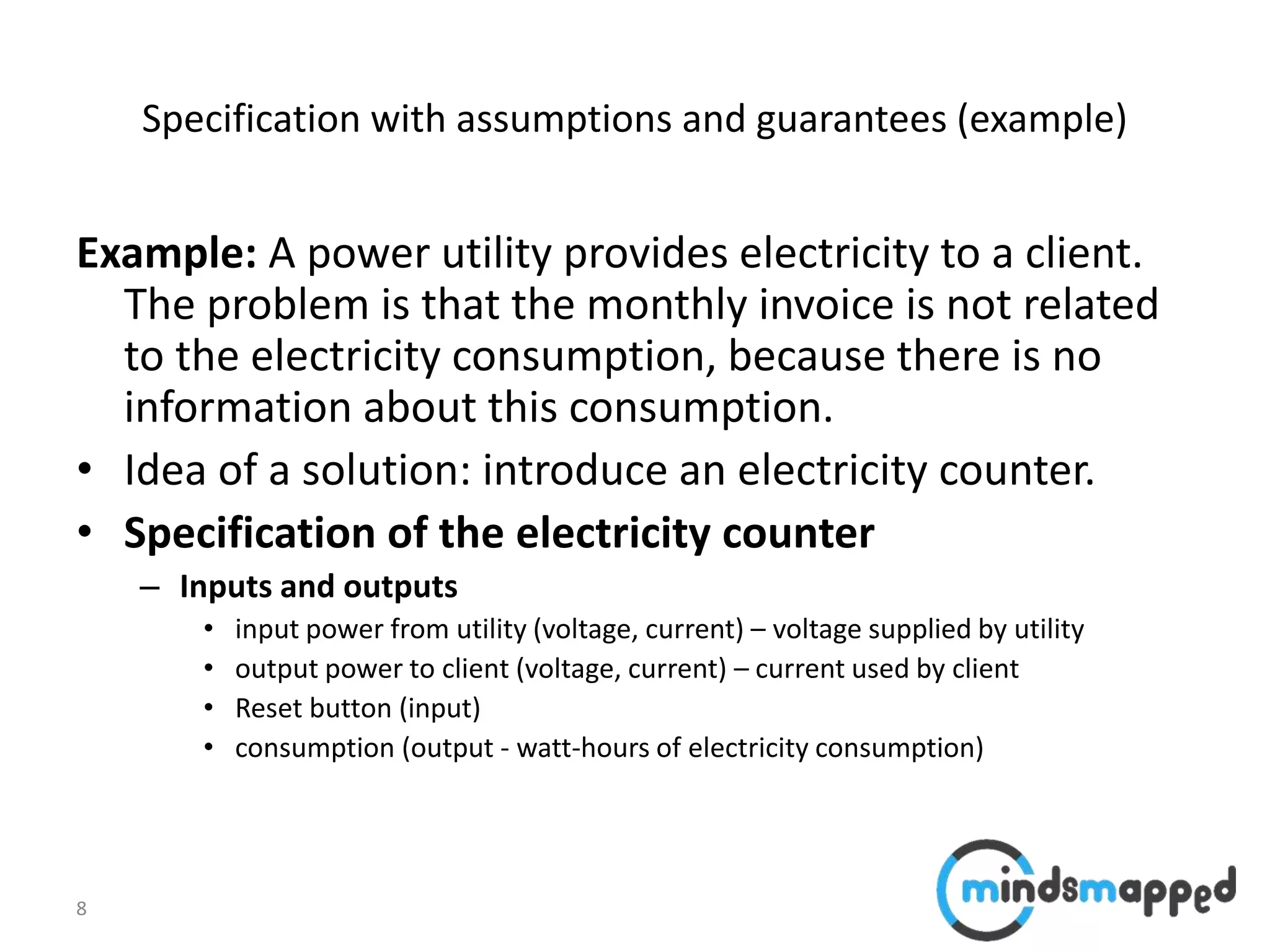 8
Specification with assumptions and guarantees (example)
Example: A power utility provides electricity to a client.
The problem is that the monthly invoice is not related
to the electricity consumption, because there is no
information about this consumption.
• Idea of a solution: introduce an electricity counter.
• Specification of the electricity counter
– Inputs and outputs
• input power from utility (voltage, current) – voltage supplied by utility
• output power to client (voltage, current) – current used by client
• Reset button (input)
• consumption (output - watt-hours of electricity consumption)
 