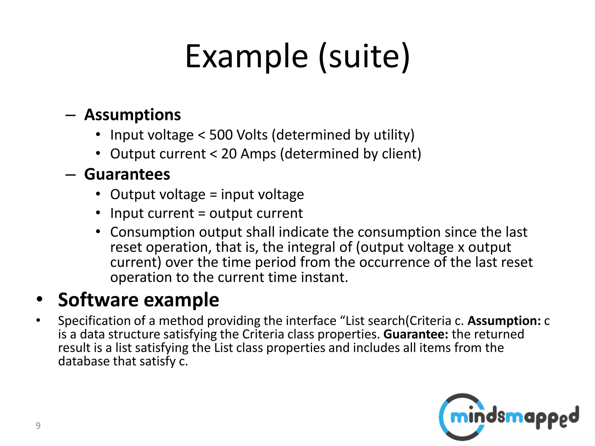 9
Example (suite)
– Assumptions
• Input voltage < 500 Volts (determined by utility)
• Output current < 20 Amps (determined by client)
– Guarantees
• Output voltage = input voltage
• Input current = output current
• Consumption output shall indicate the consumption since the last
reset operation, that is, the integral of (output voltage x output
current) over the time period from the occurrence of the last reset
operation to the current time instant.
• Software example
• Specification of a method providing the interface “List search(Criteria c. Assumption: c
is a data structure satisfying the Criteria class properties. Guarantee: the returned
result is a list satisfying the List class properties and includes all items from the
database that satisfy c.
 