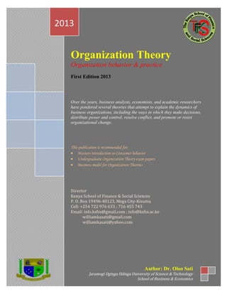 Organization Theory
Organization behavior & practice
First Edition 2013
Over the years, business analysts, economists, and academic researchers
have pondered several theories that attempt to explain the dynamics of
business organizations, including the ways in which they make decisions,
distribute power and control, resolve conflict, and promote or resist
organizational change.
This publication is recommended for;
 Masters introduction to Consumer behavior
 Undergraduate Organization Theory exam papers
 Business model for Organization Theories
Director
Kenya School of Finance & Social Sciences
P. O. Box 19496-40123, Mega City-Kisumu
Cell: +254 722 976 633 ; 716 455 743
Email: info.ksfss@gmail.com ; info@ksfss.ac.ke
williamkasati@gmail.com
williamkasati@yahoo.com
2013
Author: Dr. Oloo Sati
Jaramogi Oginga Odinga University of Science & Technology
School of Business & Economics
 