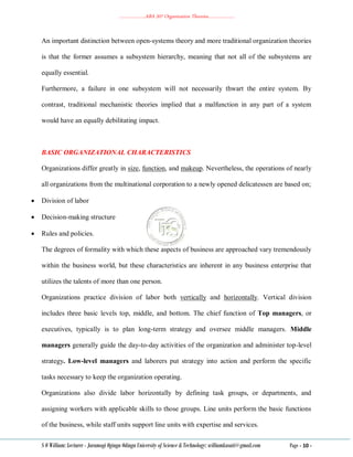 ………………..ABA 207 Organization Theories………………..
S O William: Lecturer - Jaramogi Oginga Odinga University of Science & Technology: williamkasati@gmail.com Page - 10 -
An important distinction between open-systems theory and more traditional organization theories
is that the former assumes a subsystem hierarchy, meaning that not all of the subsystems are
equally essential.
Furthermore, a failure in one subsystem will not necessarily thwart the entire system. By
contrast, traditional mechanistic theories implied that a malfunction in any part of a system
would have an equally debilitating impact.
BASIC ORGANIZATIONAL CHARACTERISTICS
Organizations differ greatly in size, function, and makeup. Nevertheless, the operations of nearly
all organizations from the multinational corporation to a newly opened delicatessen are based on;
 Division of labor
 Decision-making structure
 Rules and policies.
The degrees of formality with which these aspects of business are approached vary tremendously
within the business world, but these characteristics are inherent in any business enterprise that
utilizes the talents of more than one person.
Organizations practice division of labor both vertically and horizontally. Vertical division
includes three basic levels top, middle, and bottom. The chief function of Top managers, or
executives, typically is to plan long-term strategy and oversee middle managers. Middle
managers generally guide the day-to-day activities of the organization and administer top-level
strategy. Low-level managers and laborers put strategy into action and perform the specific
tasks necessary to keep the organization operating.
Organizations also divide labor horizontally by defining task groups, or departments, and
assigning workers with applicable skills to those groups. Line units perform the basic functions
of the business, while staff units support line units with expertise and services.
 