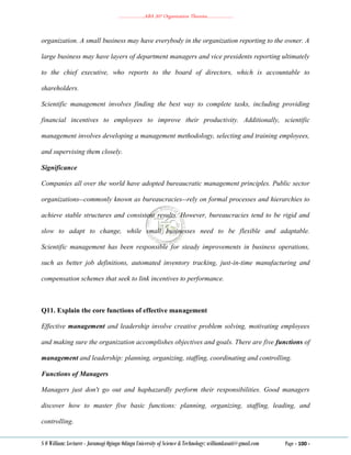 ………………..ABA 207 Organization Theories………………..
S O William: Lecturer - Jaramogi Oginga Odinga University of Science & Technology: williamkasati@gmail.com Page - 100 -
organization. A small business may have everybody in the organization reporting to the owner. A
large business may have layers of department managers and vice presidents reporting ultimately
to the chief executive, who reports to the board of directors, which is accountable to
shareholders.
Scientific management involves finding the best way to complete tasks, including providing
financial incentives to employees to improve their productivity. Additionally, scientific
management involves developing a management methodology, selecting and training employees,
and supervising them closely.
Significance
Companies all over the world have adopted bureaucratic management principles. Public sector
organizations--commonly known as bureaucracies--rely on formal processes and hierarchies to
achieve stable structures and consistent results. However, bureaucracies tend to be rigid and
slow to adapt to change, while small businesses need to be flexible and adaptable.
Scientific management has been responsible for steady improvements in business operations,
such as better job definitions, automated inventory tracking, just-in-time manufacturing and
compensation schemes that seek to link incentives to performance.
Q11. Explain the core functions of effective management
Effective management and leadership involve creative problem solving, motivating employees
and making sure the organization accomplishes objectives and goals. There are five functions of
management and leadership: planning, organizing, staffing, coordinating and controlling.
Functions of Managers
Managers just don't go out and haphazardly perform their responsibilities. Good managers
discover how to master five basic functions: planning, organizing, staffing, leading, and
controlling.
 