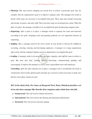 ………………..ABA 207 Organization Theories………………..
S O William: Lecturer - Jaramogi Oginga Odinga University of Science & Technology: williamkasati@gmail.com Page - 101 -
 Planning: This step involves mapping out exactly how to achieve a particular goal. Say, for
example, that the organization's goal is to improve company sales. The manager first needs to
decide which steps are necessary to accomplish that goal. These steps may include increasing
advertising, inventory, and sales staff. These necessary steps are developed into a plan. When the
plan is in place, the manager can follow it to accomplish the goal of improving company sales.
 Organizing: After a plan is in place, a manager needs to organize her team and materials
according to her plan. Assigning work and granting authority are two important elements of
organizing.
 Staffing: After a manager discerns his area's needs, he may decide to beef up his staffing by
recruiting, selecting, training, and developing employees. A manager in a large organization
often works with the company's human resources department to accomplish this goal.
 Leading: A manager needs to do more than just plan, organize, and staff her team to achieve a
goal. She must also lead. Leading involves motivating, communicating, guiding, and
encouraging. It requires the manager to coach, assist, and problem solve with employees.
Controlling: After the other elements are in place, a manager's job is not finished. He needs to
continuously check results against goals and take any corrective actions necessary to make sure
that his area's plans remain on track
Q12. In his classic book, The Nature of Managerial Work, Henry Mintzberg describes a set
of ten roles that a manager fills. Describe three categories under-which these roles fall:
a) Interpersonal: This role involves human interaction.
b) Informational: This role involves the sharing and analyzing of information.
c) Decisional: This role involves decision making.
 