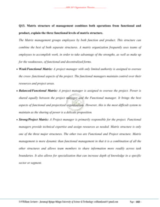 ………………..ABA 207 Organization Theories………………..
S O William: Lecturer - Jaramogi Oginga Odinga University of Science & Technology: williamkasati@gmail.com Page - 102 -
Q13. Matrix structure of management combines both operations from functional and
product, explain the three functional levels of matrix structure.
The Matrix management groups employees by both function and product. This structure can
combine the best of both separate structures. A matrix organization frequently uses teams of
employees to accomplish work, in order to take advantage of the strengths, as well as make up
for the weaknesses, of functional and decentralized forms.
 Weak/Functional Matrix: A project manager with only limited authority is assigned to oversee
the cross- functional aspects of the project. The functional managers maintain control over their
resources and project areas.
 Balanced/Functional Matrix: A project manager is assigned to oversee the project. Power is
shared equally between the project manager and the Functional manager. It brings the best
aspects of functional and projectized organizations. However, this is the most difficult system to
maintain as the sharing of power is a delicate proposition.
 Strong/Project Matrix: A Project manager is primarily responsible for the project. Functional
managers provide technical expertise and assign resources as needed. Matrix structure is only
one of the three major structures. The other two are Functional and Project structure. Matrix
management is more dynamic than functional management in that it is a combination of all the
other structures and allows team members to share information more readily across task
boundaries. It also allows for specialization that can increase depth of knowledge in a specific
sector or segment.
 