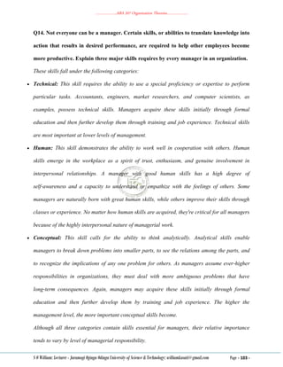………………..ABA 207 Organization Theories………………..
S O William: Lecturer - Jaramogi Oginga Odinga University of Science & Technology: williamkasati@gmail.com Page - 103 -
Q14. Not everyone can be a manager. Certain skills, or abilities to translate knowledge into
action that results in desired performance, are required to help other employees become
more productive. Explain three major skills requires by every manager in an organization.
These skills fall under the following categories:
 Technical: This skill requires the ability to use a special proficiency or expertise to perform
particular tasks. Accountants, engineers, market researchers, and computer scientists, as
examples, possess technical skills. Managers acquire these skills initially through formal
education and then further develop them through training and job experience. Technical skills
are most important at lower levels of management.
 Human: This skill demonstrates the ability to work well in cooperation with others. Human
skills emerge in the workplace as a spirit of trust, enthusiasm, and genuine involvement in
interpersonal relationships. A manager with good human skills has a high degree of
self‐awareness and a capacity to understand or empathize with the feelings of others. Some
managers are naturally born with great human skills, while others improve their skills through
classes or experience. No matter how human skills are acquired, they're critical for all managers
because of the highly interpersonal nature of managerial work.
 Conceptual: This skill calls for the ability to think analytically. Analytical skills enable
managers to break down problems into smaller parts, to see the relations among the parts, and
to recognize the implications of any one problem for others. As managers assume ever‐higher
responsibilities in organizations, they must deal with more ambiguous problems that have
long‐term consequences. Again, managers may acquire these skills initially through formal
education and then further develop them by training and job experience. The higher the
management level, the more important conceptual skills become.
Although all three categories contain skills essential for managers, their relative importance
tends to vary by level of managerial responsibility.
 