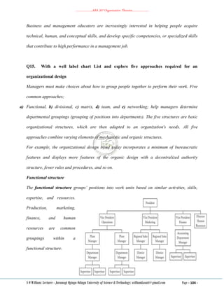 ………………..ABA 207 Organization Theories………………..
S O William: Lecturer - Jaramogi Oginga Odinga University of Science & Technology: williamkasati@gmail.com Page - 104 -
Business and management educators are increasingly interested in helping people acquire
technical, human, and conceptual skills, and develop specific competencies, or specialized skills
that contribute to high performance in a management job.
Q15. With a well label chart List and explore five approaches required for an
organizational design
Managers must make choices about how to group people together to perform their work. Five
common approaches;
a) Functional, b) divisional, c) matrix, d) team, and e) networking; help managers determine
departmental groupings (grouping of positions into departments). The five structures are basic
organizational structures, which are then adapted to an organization's needs. All five
approaches combine varying elements of mechanistic and organic structures.
For example, the organizational design trend today incorporates a minimum of bureaucratic
features and displays more features of the organic design with a decentralized authority
structure, fewer rules and procedures, and so on.
Functional structure
The functional structure groups’ positions into work units based on similar activities, skills,
expertise, and resources.
Production, marketing,
finance, and human
resources are common
groupings within a
functional structure.
 