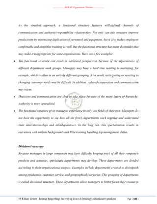 ………………..ABA 207 Organization Theories………………..
S O William: Lecturer - Jaramogi Oginga Odinga University of Science & Technology: williamkasati@gmail.com Page - 105 -
As the simplest approach, a functional structure features well‐defined channels of
communication and authority/responsibility relationships. Not only can this structure improve
productivity by minimizing duplication of personnel and equipment, but it also makes employees
comfortable and simplifies training as well. But the functional structure has many downsides that
may make it inappropriate for some organizations. Here are a few examples:
 The functional structure can result in narrowed perspectives because of the separateness of
different department work groups. Managers may have a hard time relating to marketing, for
example, which is often in an entirely different grouping. As a result, anticipating or reacting to
changing consumer needs may be difficult. In addition, reduced cooperation and communication
may occur.
 Decisions and communication are slow to take place because of the many layers of hierarchy.
Authority is more centralized.
 The functional structure gives managers experience in only one fields of their own. Managers do
not have the opportunity to see how all the firm's departments work together and understand
their interrelationships and interdependence. In the long run, this specialization results in
executives with narrow backgrounds and little training handling top management duties.
Divisional structure
Because managers in large companies may have difficulty keeping track of all their company's
products and activities, specialized departments may develop. These departments are divided
according to their organizational outputs. Examples include departments created to distinguish
among production, customer service, and geographical categories. This grouping of departments
is called divisional structure. These departments allow managers to better focus their resources
 