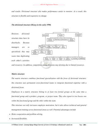 ………………..ABA 207 Organization Theories………………..
S O William: Lecturer - Jaramogi Oginga Odinga University of Science & Technology: williamkasati@gmail.com Page - 106 -
and results. Divisional structure also makes performance easier to monitor. As a result, this
structure is flexible and responsive to change.
The divisional structure-Disney in the early 1990s
However, divisional
structure does have its
drawbacks. Because
managers are so
specialized, they may
waste time duplicating
each other's activities
and resources. In addition, competition among divisions may develop due to limited resources.
Matrix structure
The matrix structure combines functional specialization with the focus of divisional structure;
this structure uses permanent cross‐functional teams to integrate functional expertise with a
divisional focus.
Employees in a matrix structure belong to at least two formal groups at the same time a
functional group and a product, program, or project team. They also report to two bosses one
within the functional group and the other within the team.
This structure not only increases employee motivation, but it also allows technical and general
management training across functional areas as well. Potential advantages include
 Better cooperation and problem solving.
 Increased flexibility.
 