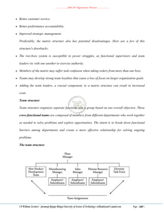………………..ABA 207 Organization Theories………………..
S O William: Lecturer - Jaramogi Oginga Odinga University of Science & Technology: williamkasati@gmail.com Page - 107 -
 Better customer service.
 Better performance accountability.
 Improved strategic management.
Predictably, the matrix structure also has potential disadvantages. Here are a few of this
structure's drawbacks:
 The two‐boss system is susceptible to power struggles, as functional supervisors and team
leaders vie with one another to exercise authority.
 Members of the matrix may suffer task confusion when taking orders from more than one boss.
 Teams may develop strong team loyalties that cause a loss of focus on larger organization goals.
 Adding the team leaders, a crucial component, to a matrix structure can result in increased
costs.
Team structure
Team structure organizes separate functions into a group based on one overall objective. These
cross‐functional teams are composed of members from different departments who work together
as needed to solve problems and explore opportunities. The intent is to break down functional
barriers among departments and create a more effective relationship for solving ongoing
problems.
The team structure
 