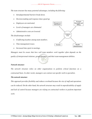 ………………..ABA 207 Organization Theories………………..
S O William: Lecturer - Jaramogi Oginga Odinga University of Science & Technology: williamkasati@gmail.com Page - 108 -
The team structure has many potential advantages, including the following:
 Intradepartmental barriers break down.
 Decision‐making and response times speed up.
 Employees are motivated.
 Levels of managers are eliminated.
 Administrative costs are lowered.
The disadvantages include:
 Conflicting loyalties among team members.
 Time‐management issues.
 Increased time spent in meetings.
Managers must be aware that how well team members work together often depends on the
quality of interpersonal relations, group dynamics, and their team management abilities.
Network structure
The network structure relies on other organizations to perform critical functions on a
contractual basis. In other words, managers can contract out specific work to specialists.
The network structure
This approach provides flexibility and reduces overhead because the size of staff and operations
can be reduced. On the other hand, the network structure may result in unpredictability of supply
and lack of control because managers are relying on contractual workers to perform important
work.
 