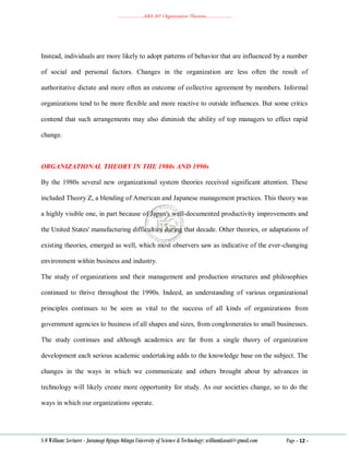 ………………..ABA 207 Organization Theories………………..
S O William: Lecturer - Jaramogi Oginga Odinga University of Science & Technology: williamkasati@gmail.com Page - 12 -
Instead, individuals are more likely to adopt patterns of behavior that are influenced by a number
of social and personal factors. Changes in the organization are less often the result of
authoritative dictate and more often an outcome of collective agreement by members. Informal
organizations tend to be more flexible and more reactive to outside influences. But some critics
contend that such arrangements may also diminish the ability of top managers to effect rapid
change.
ORGANIZATIONAL THEORY IN THE 1980s AND 1990s
By the 1980s several new organizational system theories received significant attention. These
included Theory Z, a blending of American and Japanese management practices. This theory was
a highly visible one, in part because of Japan's well-documented productivity improvements and
the United States' manufacturing difficulties during that decade. Other theories, or adaptations of
existing theories, emerged as well, which most observers saw as indicative of the ever-changing
environment within business and industry.
The study of organizations and their management and production structures and philosophies
continued to thrive throughout the 1990s. Indeed, an understanding of various organizational
principles continues to be seen as vital to the success of all kinds of organizations from
government agencies to business of all shapes and sizes, from conglomerates to small businesses.
The study continues and although academics are far from a single theory of organization
development each serious academic undertaking adds to the knowledge base on the subject. The
changes in the ways in which we communicate and others brought about by advances in
technology will likely create more opportunity for study. As our societies change, so to do the
ways in which our organizations operate.
 