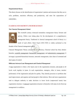 ………………..ABA 207 Organization Theories………………..
S O William: Lecturer - Jaramogi Oginga Odinga University of Science & Technology: williamkasati@gmail.com Page - 13 -
Organizational theory
This theory focuses on the identification of organizations‘ patterns and structures that they use to
solve problems, maximize efficiency and productivity, and meet the expectations of
stakeholders.
CLASSICAL MANAGEMENT AND BUREAUCRACY
The Classical Management School
The twentieth century witnessed tremendous management theory ferment and
activity. Efforts were taking place for the development of a comprehensive
management theory. Traditional or classical management school of theory is a
result of such efforts. Henri Fayol (1841-1925) is widely acclaimed as the
founder of the Classical management school.
Classical Management Theory concentrates on efficiency. Classical school has three distinct
branches; scientific management, bureaucratic management, and administrative management. It
envisages a pyramid hierarchical structure, autocratic management, clear chain of command and
short spans of control.
Difference between Lean Management and Classical Management
A lean organization is where a few layers exist in the organization structure, and people at all
levels work together in teams. In such organizations, managers, often in teams, monitor
performance of the organization and plan for quality. They identify processes or problems that
need improvement, and organize and lead people to find solutions. More and more organizations
tend to delegate authority to make decisions to lower levels (empowered teams) lean
organization structure. A classical organization structure is hierarchic with many levels from top
management to workforce.
 
