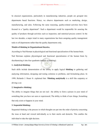 ………………..ABA 207 Organization Theories………………..
S O William: Lecturer - Jaramogi Oginga Odinga University of Science & Technology: williamkasati@gmail.com Page - 14 -
In classical organizations, particularly in manufacturing industries, people are grouped into
departments based functions. Hence, we observe departments such as marketing, design,
manufacturing, and sales. Following the same reasoning, quality-related activities have been
focused in a "quality department". Such a department would be responsible for assuring the
quality of products through activities such as inspection, and statistical process control. In the
last two decades, a major trend in many organizations has been assigning quality management
tasks to all departments rather than the quality departments only.
Models of thinking in Organizational theories.
According to Ned Herman in physiological and functional specialization of the human brain.
Ned Herrman explains physiological and functional specialization of the human brain by
dicothamizing it into four quadrants (models of thinking).
1. Analytical thinking;
Such skills include demonstration of the ability to apply logical thinking to gathering and
analyzing information, designing and testing solutions to problems, and formulating plans. In
1999, Richards J. Heuer Jr. explained that: Thinking analytically is a skill like carpentry or
driving a car.
2. Imaginative thinking;
The ability to imagine things that are not real : the ability to form a picture in your mind of
something that you have not seen or experienced; The ability to think of new things; Something
that only exists or happens in your mind.
3. Sequential thinking;
Sequential thinking is the process in which thoughts are put into the order of priority concerning
the issue at hand and viewed individually as to their merits and demerits. This enables the
individual to take the right decision.
 