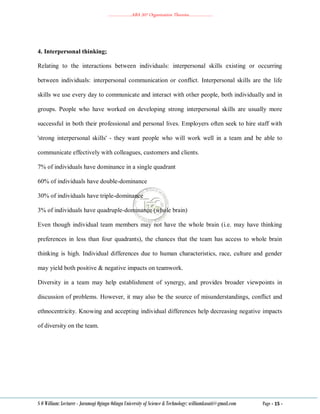 ………………..ABA 207 Organization Theories………………..
S O William: Lecturer - Jaramogi Oginga Odinga University of Science & Technology: williamkasati@gmail.com Page - 15 -
4. Interpersonal thinking;
Relating to the interactions between individuals: interpersonal skills existing or occurring
between individuals: interpersonal communication or conflict. Interpersonal skills are the life
skills we use every day to communicate and interact with other people, both individually and in
groups. People who have worked on developing strong interpersonal skills are usually more
successful in both their professional and personal lives. Employers often seek to hire staff with
'strong interpersonal skills' - they want people who will work well in a team and be able to
communicate effectively with colleagues, customers and clients.
7% of individuals have dominance in a single quadrant
60% of individuals have double-dominance
30% of individuals have triple-dominance
3% of individuals have quadruple-dominance (whole brain)
Even though individual team members may not have the whole brain (i.e. may have thinking
preferences in less than four quadrants), the chances that the team has access to whole brain
thinking is high. Individual differences due to human characteristics, race, culture and gender
may yield both positive & negative impacts on teamwork.
Diversity in a team may help establishment of synergy, and provides broader viewpoints in
discussion of problems. However, it may also be the source of misunderstandings, conflict and
ethnocentricity. Knowing and accepting individual differences help decreasing negative impacts
of diversity on the team.
 