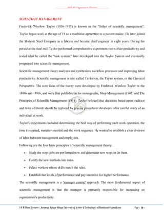 ………………..ABA 207 Organization Theories………………..
S O William: Lecturer - Jaramogi Oginga Odinga University of Science & Technology: williamkasati@gmail.com Page - 16 -
SCIENTIFIC MANAGEMENT
Frederick Winslow Taylor (1856-1915) is known as the "father of scientific management".
Taylor began work at the age of 18 as a machinist apprentice to a pattern-maker. He later joined
the Midvale Steel Company as a laborer and became chief engineer in eight years. During his
period at the steel mill Taylor performed comprehensive experiments on worker productivity and
tested what he called the "task system," later developed into the Taylor System and eventually
progressed into scientific management.
Scientific management theory analyzes and synthesizes workflow processes and improving labor
productivity. Scientific management is also called Taylorism, the Taylor system, or the Classical
Perspective. The core ideas of the theory were developed by Frederick Winslow Taylor in the
1880s and 1890s, and were first published in his monographs, Shop Management (1905) and The
Principles of Scientific Management (1911). Taylor believed that decisions based upon tradition
and rules of thumb should be replaced by precise procedures developed after careful study of an
individual at work.
Taylor's experiments included determining the best way of performing each work operation, the
time it required, materials needed and the work sequence. He wanted to establish a clear division
of labor between management and employees.
Following are the four basic principles of scientific management theory:
 Study the ways jobs are performed now and determine new ways to do them.
 Codify the new methods into rules.
 Select workers whose skills match the rules.
 Establish fair levels of performance and pay incentive for higher performance.
The scientific management is a 'manager centric' approach. The most fundamental aspect of
scientific management is that the manager is primarily responsible for increasing an
organization's productivity.
 
