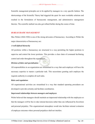 ………………..ABA 207 Organization Theories………………..
S O William: Lecturer - Jaramogi Oginga Odinga University of Science & Technology: williamkasati@gmail.com Page - 17 -
Scientific management principles are to be applied by managers in a very specific fashion. The
shortcomings of the Scientific Theory had triggered the quest for more workable solutions and
resulted in the formulation of bureaucratic management, and administrative management
theories. The scientific method was also got refined further during the course of time.
BUREAUCRATIC MANAGEMENT
Max Weber (1864-1920) is one of the strong advocates of bureaucracy. According to Weber the
major characteristics of bureaucracy are:
A well defined hierarchy
All positions within a bureaucracy are structured in a way permitting the higher positions to
supervise and control the lower positions. This provides a clear chain of command facilitating
control and order throughout the organization.
Division of labor and specialization
All responsibilities in an organization are streamlined in a way that each employee will have the
necessary expertise to master a particular task. This necessitates granting each employee the
requisite authority to complete all such tasks.
Rules and regulations
All organizational activities are streamlined in a way that standard operating procedures are
developed to provide certainty and facilitate coordination.
Impersonal relationships between managers and employees
Weber believed that managers should maintain an impersonal relationship with the employees so
that the managers will be free to take rational decisions rather than one influenced by favoritism
and personal prejudice. This organizational atmosphere would also facilitate rational evaluation
of employee outcomes where personal prejudices shall not interfere.
 