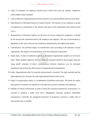………………..ABA 207 Organization Theories………………..
S O William: Lecturer - Jaramogi Oginga Odinga University of Science & Technology: williamkasati@gmail.com Page - 19 -
4. Unity of command. An employee should receive orders from only one superior. Employees
cannot adapt to dual command.
5. Unity of direction. Organizational activities must have one central authority and one action plan.
6. Subordination of Individual Interest to General Interest. The interests of one employee or group
of employees are subordinate to the interests and goals of the organization and cannot prevail
over it.
7. Remuneration of Personnel. Salaries are the price of services rendered by employees. It should
be fair and provide satisfaction both to the employee and employer. The rate of remuneration is
dependent on the value of the services rendered as determined by the employment market.
8. Centralization. The optimum degree of centralization varies according to the dynamics of each
organization. The objective of centralization is the best utilization of personnel.
9. Scalar chain. A chain of authority exists from the highest organizational authority to the lowest
ranks. While needless departure from the chain of command should be discouraged, using the
"gang plank" principle of direct communication between employees can be extremely
expeditious and increase the effectiveness of organizational communication.
10. Order. Organizational order for materials and personnel is essential. The right materials and the
right employees are necessary for each organizational function and activity.
11. Equity. In organizations equity is a combination of kindliness and justice. The desire for equity
and equality of treatment are aspirations to be taken into account in dealing with employees.
12. Stability of Tenure of Personnel. In order to attain the maximum productivity of personnel, it is
essential to maintain a stable work force. Management insecurity produces undesirable
consequences. Generally the managerial personnel of prosperous concerns is stable, that of
unsuccessful ones is unstable.
 